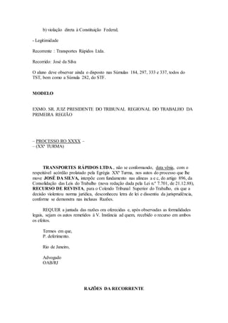 b) violação direta à Constituição Federal;
- Legitimidade
Recorrente : Transportes Rápidos Ltda.
Recorrido: José da Silva
O aluno deve observar ainda o disposto nas Súmulas 184, 297, 333 e 337, todos do
TST, bem como a Súmula 282, do STF.
MODELO
EXMO. SR. JUIZ PRESIDENTE DO TRIBUNAL REGIONAL DO TRABALHO DA
PRIMEIRA REGIÃO
– PROCESSO RO XXXX –
– (XXª TURMA)
TRANSPORTES RÁPIDOS LTDA., não se conformando, data vênia, com o
respeitável acórdão prolatado pela Egrégia XXª Turma, nos autos do processo que lhe
move JOSÉ DA SILVA, interpõe com fundamento nas alíneas a e c, do artigo 896, da
Consolidação das Leis do Trabalho (nova redação dada pela Lei n.º 7.701, de 21.12.88),
RECURSO DE REVISTA, para o Colendo Tribunal Superior do Trabalho, eis que a
decisão violentou norma jurídica, desconheceu letra de lei e dissentiu da jurisprudência,
conforme se demonstra nas inclusas Razões.
REQUER a juntada das razões ora oferecidas e, após observadas as formalidades
legais, sejam os autos remetidos à V. Instância ad quem, recebido o recurso em ambos
os efeitos.
Termos em que,
P. deferimento.
Rio de Janeiro,
Advogado
OAB/RJ
RAZÕES DA RECORRENTE
 