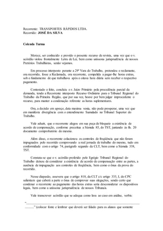 Recorrente: TRANSPORTES RÁPIDOS LTDA.
Recorrido: JOSÉ DA SILVA
Colenda Turma
Merece, ser conhecido e provido o presente recurso de revista, uma vez que o v.
acórdão violou frontalmente Letra de Lei, bem como uníssona jurisprudência de nossos
Pretórios Trabalhistas, senão vejamos.
Em processo interposto perante a 29ª Vara do Trabalho, pretendeu o reclamante,
ora recorrido, fosse a Reclamada, ora recorrente, compelida a pagar-lhe horas extras,
sob o fundamento de que trabalhava após o oitava hora diária sem receber o respectivo
pagamento.
Contestado o feito, concluiu o r. Juízo Primário pela procedência parcial da
demanda, tendo a Recorrente interposto Recurso Ordinário para o Tribunal Regional do
Trabalho da Primeira Região, que por sua vez, houve por bem julgar improcedente o
recurso, para manter a condenação referente as horas suplementares.
Ora, a decisão em apreço, data maxima venia, não pode prosperar, uma vez que
em manifesta divergência com o entendimento Sumulado no Tribunal Superior do
Trabalho.
Vale aduzir, que o recorrente alegou em sua peça de bloqueio a existência de
acordo de compensação, conforme preceitua a Súmula 85, do TST, juntando às fls. 20
documento comprobatório do mesmo.
Além disso, o recorrente colacionou os controles de freqüência que não foram
impugnados pelo recorrido comprovando a real jornada de trabalho do mesmo, tudo em
conformidade com o artigo 74, parágrafo segundo da CLT, bem como a Súmula 338,
TST.
Constata-se que o v. acórdão proferido pelo Egrégio Tribunal Regional do
Trabalho deixou de considerar a existência de acordo de compensação entre as partes, a
ausência de impugnação aos controles de freqüência, bem como o ônus da prova do
recorrido.
Nesse diapasão, assevera que o artigo 818, da CLT c/c artigo 333, I, do CPC
salientam que caberá a parte o ônus de comprovar suas alegações, sendo certo que
condenar o recorrente ao pagamento das horas extras seria desconsiderar os dispositivos
legais, bem como a uníssona jurisprudência de nossos Tribunais.
Vale transcrever acórdão que se adequa como luva ao caso em análise, verbis:
“..........................................................................................................................................
...........” (colocar fonte e lembrar que deverá ser falado para os alunos que somente
 