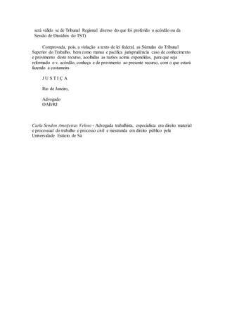 será válido se de Tribunal Regional diverso do que foi proferido o acórdão ou da
Sessão de Dissídios do TST)
Comprovada, pois, a violação a texto de lei federal, as Súmulas do Tribunal
Superior do Trabalho, bem como mansa e pacífica jurisprudência caso de conhecimento
e provimento deste recurso, acolhidas as razões acima expendidas, para que seja
reformado o v. acórdão, conheça e de provimento ao presente recurso, com o que estará
fazendo a costumeira
J U S T I Ç A
Rio de Janeiro,
Advogado
OAB/RJ
Carla Sendon Ameijeiras Veloso - Advogada trabalhista, especialista em direito material
e processual do trabalho e processo civil e mestranda em direito público pela
Universidade Estácio de Sá
 