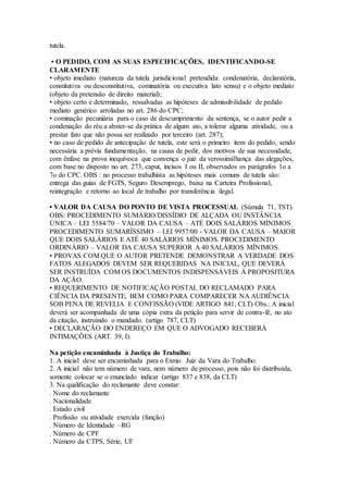 tutela.
• O PEDIDO, COM AS SUAS ESPECIFICAÇÕES, IDENTIFICANDO-SE
CLARAMENTE
• objeto imediato (natureza da tutela jurisdicional pretendida: condenatória, declaratória,
constitutiva ou desconstitutiva, cominatória ou executiva lato sensu) e o objeto mediato
(objeto da pretensão de direito material);
• objeto certo e determinado, ressalvadas as hipóteses de admissibilidade de pedido
mediato genérico arroladas no art. 286 do CPC;
• cominação pecuniária para o caso de descumprimento da sentença, se o autor pedir a
condenação do réu a abster-se da prática de algum ato, a tolerar alguma atividade, ou a
prestar fato que não possa ser realizado por terceiro (art. 287);
• no caso de pedido de antecipação de tutela, este será o primeiro item do pedido, sendo
necessária a prévia fundamentação, na causa de pedir, dos motivos de sua necessidade,
com ênfase na prova inequívoca que convença o juiz da verossimilhança das alegações,
com base no disposto no art. 273, caput, incisos I ou II, observados os parágrafos 1o a
7o do CPC. OBS : no processo trabalhista as hipóteses mais comuns de tutela são:
entrega das guias de FGTS, Seguro Desemprego, baixa na Carteira Profissional,
reintegração e retorno ao local de trabalho por transferência ilegal.
• VALOR DA CAUSA DO PONTO DE VISTA PROCESSUAL (Súmula 71, TST).
OBS: PROCEDIMENTO SUMÁRIO/DISSÍDIO DE ALÇADA OU INSTÂNCIA
ÚNICA – LEI 5584/70 – VALOR DA CAUSA – ATÉ DOIS SALÁRIOS MÍNIMOS
PROCEDIMENTO SUMARÍSSIMO – LEI 9957/00 - VALOR DA CAUSA – MAIOR
QUE DOIS SALÁRIOS E ATÉ 40 SALÁRIOS MÍNIMOS. PROCEDIMENTO
ORDINÁRIO – VALOR DA CAUSA SUPERIOR A 40 SALÁRIOS MÍNIMOS.
• PROVAS COM QUE O AUTOR PRETENDE DEMONSTRAR A VERDADE DOS
FATOS ALEGADOS DEVEM SER REQUERIDAS NA INICIAL, QUE DEVERÁ
SER INSTRUÍDA COM OS DOCUMENTOS INDISPENSÁVEIS À PROPOSITURA
DA AÇÃO.
• REQUERIMENTO DE NOTIFICAÇÃO POSTAL DO RECLAMADO PARA
CIÊNCIA DA PRESENTE, BEM COMO PARA COMPARECER NA AUDIÊNCIA
SOB PENA DE REVELIA E CONFISSÃO (VIDE ARTIGO 841, CLT) Obs.: A inicial
deverá ser acompanhada de uma cópia extra da petição para servir de contra-fé, no ato
da citação, instruindo o mandado. (artigo 787, CLT)
• DECLARAÇÃO DO ENDEREÇO EM QUE O ADVOGADO RECEBERÁ
INTIMAÇÕES (ART. 39, I).
Na petição encaminhada à Justiça do Trabalho:
1. A inicial deve ser encaminhada para o Exmo. Juiz da Vara do Trabalho.
2. A inicial não tem número de vara, nem número de processo, pois não foi distribuída,
somente colocar se o enunciado indicar (artigo 837 e 838, da CLT)
3. Na qualificação do reclamante deve constar:
. Nome do reclamante
. Nacionalidade
. Estado civil
. Profissão ou atividade exercida (função)
. Número de Identidade –RG
. Número de CPF
. Número da CTPS, Série, UF
 