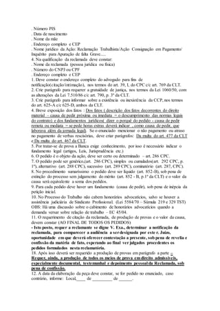 . Número PIS
. Data de nascimento
. Nome da mãe
. Endereço completo e CEP
. Nome jurídico da Ação: Reclamação Trabalhista/Ação Consignação em Pagamento/
Inquérito para Apuração de falta Grave.....
4. Na qualificação da reclamada deve constar:
. Nome da reclamada (pessoa jurídica ou física)
. Número do CNPJ ou CPF
. Endereço completo e CEP
1. Deve constar o endereço completo do advogado para fins de
notificação(citação/intimação), nos termos do art. 39, I, do CPC c/c art. 769 da CLT.
2. Crie parágrafo para requerer a gratuidade de justiça, nos termos da Lei 1060/50, com
as alterações da Lei 7.510/86 c/c art. 790, p. 3º da CLT.
3. Crie parágrafo para informar sobre a existência ou inexistência da CCP, nos termos
do art. 625-A c/c 625-D, ambos da CLT.
4. Breve exposição dos fatos : Dos fatos ( descrição dos fatos decorrentes do direito
material – causa de pedir próxima ou imediata = o descumprimento das normas legais
do contrato) e dos fundamentos jurídicos( dizer o porquê do pedido - causa de pedir
remota ou mediata = se pede horas extras deverá indicar , como causa de pedir, que
laborava além da jornada legal). Se o enunciado mencionar o não pagamento ou atraso
no pagamento de verbas rescisórias, deve criar parágrafos: Da multa do art. 477 da CLT
e Da multa do art. 467 da CLT.
5. Por tratar-se de prova a Banca exige conhecimento, por isso é necessário indicar o
fundamento legal (artigos, Leis, Jurisprudência etc.)
6. O pedido é o objeto da ação, deve ser certo ou determinado – art. 286 CPC.
7. O pedido pode ser genérico,(art. 286 CPC), simples ou cumulados(art. 292 CPC, p.
1º), alternativo (art. 288 CPC), sucessivo (art. 289 CPC), cominatório (art. 287, CPC).
8. No procedimento sumaríssimo o pedido deve ser líquido (art. 852-B), sob pena de
extinção do processo sem julgamento do mérito (art. 852 - B, p.1º da CLT) e o valor da
causa será equivalente a soma dos pedidos.
9. Para cada pedido deve haver um fundamento (causa de pedir), sob pena de inépcia da
petição inicial.
10. No Processo do Trabalho não cabem honorários advocatícios, salvo se houver a
assistência judiciária de Sindicato Profissional. (Lei 5584/70 – Súmula 219 e 329 TST)
OBS: Há uma discussão sobre o cabimento de honorários advocatícios quando a
demanda versar sobre relação de trabalho – EC 45/04.
11. O requerimento de citação da reclamada, de produção de provas e o valor da causa,
devem constar (AO FINAL DE TODOS OS PEDIDOS)
- Isto posto, requer a reclamante se digne V. Exa., determinar a notificação da
reclamada, para comparecer a audiência a serdesignada por este r. Juízo,
oportunidade em que deverá oferecer contestação a presente, sob pena de revelia e
confissão da matéria de fato, esperando ao final ver julgados procedentes os
pedidos formulados nesta reclamatória.
18. Após isso deverá ser requerido a produção de provas em parágrafo a parte –
Requer, ainda, a produção de todos os meios de prova em direito admissíveis,
especialmente documental, testemunhal e depoimento pessoal da Reclamada, sob
pena de confissão.
12. A data da elaboração da peça deve constar, se for pedido no enunciado, caso
contrário, informe: Local,____ de _________ de ______.
 