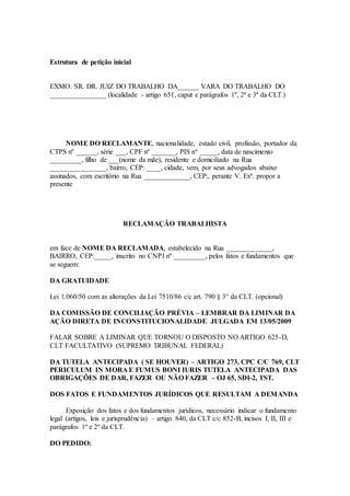 Estrutura de petição inicial
EXMO. SR. DR. JUIZ DO TRABALHO DA______ VARA DO TRABALHO DO
________________ (localidade - artigo 651, caput e parágrafos 1º, 2º e 3º da CLT.)
NOME DO RECLAMANTE, nacionalidade, estado civil, profissão, portador da
CTPS nº ______, série ___, CPF nº _______, PIS n° _____, data de nascimento
_________, filho de ___(nome da mãe), residente e domiciliado na Rua
________________, bairro, CEP: ____, cidade, vem, por seus advogados abaixo
assinados, com escritório na Rua _____________, CEP:, perante V. Exª. propor a
presente
RECLAMAÇÃO TRABALHISTA
em face de NOME DA RECLAMADA, estabelecido na Rua _____________,
BAIRRO, CEP:_____, inscrito no CNPJ nº _________, pelos fatos e fundamentos que
se seguem:
DA GRATUIDADE
Lei 1.060/50 com as alterações da Lei 7510/86 c/c art. 790 § 3° da CLT. (opcional)
DA COMISSÃO DE CONCILIAÇÃO PRÉVIA – LEMBRAR DA LIMINAR DA
AÇÃO DIRETA DE INCONSTITUCIONALIDADE JULGADA EM 13/05/2009
FALAR SOBRE A LIMINAR QUE TORNOU O DISPOSTO NO ARTIGO 625-D,
CLT FACULTATIVO (SUPREMO TRIBUNAL FEDERAL)
DA TUTELA ANTECIPADA ( SE HOUVER) – ARTIGO 273, CPC C/C 769, CLT
PERICULUM IN MORA E FUMUS BONI IURIS TUTELA ANTECIPADA DAS
OBRIGAÇÕES DE DAR, FAZER OU NÃO FAZER – OJ 65, SDI-2, TST.
DOS FATOS E FUNDAMENTOS JURÍDICOS QUE RESULTAM A DEMANDA
Exposição dos fatos e dos fundamentos jurídicos, necessário indicar o fundamento
legal (artigos, leis e jurisprudência) – artigo 840, da CLT c/c 852-B, incisos I, II, III e
parágrafos 1º e 2º da CLT.
DO PEDIDO:
 