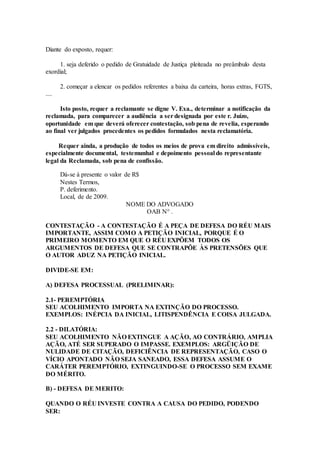 Diante do exposto, requer:
1. seja deferido o pedido de Gratuidade de Justiça pleiteada no preâmbulo desta
exordial;
2. começar a elencar os pedidos referentes a baixa da carteira, horas extras, FGTS,
....
Isto posto, requer a reclamante se digne V. Exa., determinar a notificação da
reclamada, para comparecer a audiência a ser designada por este r. Juízo,
oportunidade em que deverá oferecer contestação, sob pena de revelia, esperando
ao final ver julgados procedentes os pedidos formulados nesta reclamatória.
Requer ainda, a produção de todos os meios de prova em direito admissíveis,
especialmente documental, testemunhal e depoimento pessoal do representante
legal da Reclamada, sob pena de confissão.
Dá-se à presente o valor de R$
Nestes Termos,
P. deferimento.
Local, de de 2009.
NOME DO ADVOGADO
OAB N° .
CONTESTAÇÃO - A CONTESTAÇÃO É A PEÇA DE DEFESA DO RÉU MAIS
IMPORTANTE, ASSIM COMO A PETIÇÃO INICIAL, PORQUE É O
PRIMEIRO MOMENTO EM QUE O RÉU EXPÕEM TODOS OS
ARGUMENTOS DE DEFESA QUE SE CONTRAPÕE ÀS PRETENSÕES QUE
O AUTOR ADUZ NA PETIÇÃO INICIAL.
DIVIDE-SE EM:
A) DEFESA PROCESSUAL (PRELIMINAR):
2.1- PEREMPTÓRIA
SEU ACOLHIMENTO IMPORTA NA EXTINÇÃO DO PROCESSO.
EXEMPLOS: INÉPCIA DA INICIAL, LITISPENDÊNCIA E COISA JULGADA.
2.2 - DILATÓRIA:
SEU ACOLHIMENTO NÃO EXTINGUE A AÇÃO, AO CONTRÁRIO, AMPLIA
AÇÃO, ATÉ SER SUPERADO O IMPASSE. EXEMPLOS: ARGÜIÇÃO DE
NULIDADE DE CITAÇÃO, DEFICIÊNCIA DE REPRESENTAÇÃO, CASO O
VÍCIO APONTADO NÃO SEJA SANEADO, ESSA DEFESA ASSUME O
CARÁTER PEREMPTÓRIO, EXTINGUINDO-SE O PROCESSO SEM EXAME
DO MÉRITO.
B) - DEFESA DE MERITO:
QUANDO O RÉU INVESTE CONTRA A CAUSA DO PEDIDO, PODENDO
SER:
 