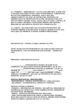 2.3 – INDIRETA – (PREJUDICIAL) - O FATO ALEGADO PELO AUTOR NÃO
É NEGADO, MAS O RÉU INVOCA, PARA CONTRAPOR-SE A PRETENSÃO,
DE UM FATO IMPEDITIVO, (EXEMPLO, ALEGA QUE ERA
ABSOLUTAMENTE INCAPAZ AO CONTRATAR), EXTINTIVO OU
MODIFICATIVO DA PRETENSÃO DO AUTOR, TRAZENDO PARA SI O
ÔNUS DA PROVA DO QUE ALEGA. (ALEGA QUE JÁ PAGOU A DIVIDA, OU
QUE O AUTOR A REMITIU). ALÉM DISSO, PODERÁ SER ARGÜIDA
PRESCRIÇÃO, DECADÊNCIA, RETENÇÃO E COMPENSAÇÃO.
2.4 – DIRETA - QUANDO O RÉU NEGA O FATO CONSTITUTIVO DO
SUPOSTO DIREITO ALEGADO PELO AUTOR OU ADMITE O FATO, MAS
NEGA QUE ELE PRODUZA O EFEITO JURÍDICO PRETENDIDO.
RECONVENÇÃO – CONTRA ATAQUE (ARTIGO 315, CPC)
EXMO. SR. DR. JUIZ DO TRABALHO DA XX (VARA DA RECLAMAÇÃO
TRABALHISTA) VARA DO TRABALHO (LOCALIDADE – ARTIGO 651,
CLT)
PROCESSO: XXXX-XXXX-XX-XX-XX-X
______________(NOME DO RECLAMADO), QUALIFICAÇÃO
COMPLETA, nos autos da RECLAMAÇÃO TRABALHISTA que lhe move
________________(NOME DO RECLAMANTE), já qualificado, vem, por seu
advogado, Dr. _______________, com escritório à __________________, nesta
cidade, CEP __________, para onde requer sejam encaminhadas as futuras
notificações e/ou publicações, apresentar sua CONTESTAÇÃO, pelos fatos e
fundamentos que passa a expor:
DEFESAS PROCESSUAIS - PRELIMINARES
. PEREMPTÓRIAS - INÉPCIA, LITISPENDÊNCIA, COISA JULGADA;
. DILATÓRIAS – INCOMPETÊNCIA ABSOLUTA/ CONEXÃO
DEFESAS CONTRA O MÉRITO
. INDIRETA - PREJUDICIAIS DE MÉRITO – DECADÊNCIA/ PRESCRIÇÃO/
COMPENSAÇÃO / RETENÇÃO / FATOS MODIFICATIVOS/ IMPEDITIVOS
OU EXTINTIVOS DO DIREITO
. DIRETA – IMPUGNAÇÃO ESPECIFICADA DOS FATOS
- SERÁ NECESSÁRIO IMPUGNAR TODAS AS PRETENSÕES ADUZIDAS
PELO RECLAMANTE EM SUA PETIÇÃO INICIAL, OBSERVANDO SEMPRE
O ÔNUS DA PROVA (ARTIGO 818, CLT C/C 333, CPC)
 