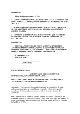 DO PEDIDO:
Diante do Exposto, requer a V. Exa.
1 – SE HOUVEREM PRELIMINARES REQUERER SEJAM ACOLHIDAS E SE
FOR A HIPÓTESE A EXTINÇÃO SEM RESOLUÇÃO DO MÉRITO (ARTIGO
267, CPC);
2 – SE HOUVEREM PREJUDICIAIS REQUERER SEJAM DECLARADAS E
SE FOR A HIPÓTESE A EXTINÇÃO COM RESOLUÇÃO DO MÉRITO
(ARTIGO 269, CPC);
3 – VENCIDAS AS PRELIMINARES E PREJUDICIAIS, QUE NO MÉRITO
SEJAM JULGADOS IN TOTUM IMPROCEDENTES OS PEDIDOS DO
RECLAMANTE;
DAS PROVAS:
REQUER A PRODUÇÃO, DE TODAS AS PROVAS EM DIREITO
ADMITIDAS EM CONFORMIDADE COM O ARTIGO 322, DO CPC, EM
ESPECIAL DOCUMENTAL, TESTEMUNHAL, BEM COMO DEPOIMENTO
PESSOAL DO RECLAMANTE, SOB PENA DE CONFISSÃO.
P. DEFERIMENTO.
LOCAL E DATA
_______________________________
ASSINATURA
ROL DE TESTEMUNHAS :
_______________________ (OBSERVAR SE O PROCEDIMENTO É
SUMÁRÍSSIMO, SUMÁRIO OU ORDINÁRIO).
OBS: LEMBRAR QUE NO SUMARÍSSIMO NÃO HÁ INTIMAÇÃO DAS
TESTEMUNHAS – PRINCÍPIO DA CELERIDADE.
Articulação – Teoria e prática Contestação (princípios do contraditório, da ampla
defesa, da concentração, da eventualidade), a preclusão; o ônus da impugnação
especificada dos fatos; defesas processuais e defesas de mérito. Estrutura da
contestação.
Obs: Lembre-se que na Justiça do Trabalho somente será cabível a condenação aos
honorários advocatícios quando o reclamante estiver sendo patrocinado por Sindicato de
Classe e receber até o dobro do mínimo legal, conforme dispõe Lei 5584/70 e Súmulas
219 e 329, do C. TST.
 