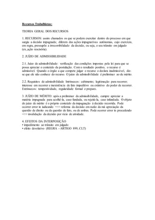 Recursos Trabalhistas:
TEORIA GERAL DOS RECURSOS
1. RECURSOS: assim chamados os que se podem exercitar dentro do processo em que
surgiu a decisão impugnada; diferem das ações impugnativas autônomas, cujo exercício,
em regra, pressupõe a irrecorribilidade da decisão, ou seja, o seu trânsito em julgado
(ex.,ação rescisória).
2. JUÍZO DE ADMISSIBILIDADE
2.1. Juízo de admissibilidade: verificação das condições impostas pela lei para que se
possa apreciar o conteúdo da postulação. Com o resultado positivo, o recurso é
admissível. Quando o órgão a que compete julgar o recurso o declara inadmissível, diz-
se que ele não conhece do recurso. O juízo de admissibilidade é preliminar ao de mérito.
2.2. Requisitos de admissibilidade Intrínsecos: cabimento; legitimação para recorrer;
interesse em recorrer e inexistência de fato impeditivo ou extintivo do poder de recorrer.
Extrínsecos: tempestividade, regularidade formal e preparo.
3. JUÍZO DE MÉRITO: após a preliminar da admissibilidade, cumpre apreciar a
matéria impugnada para acolhê-la, caso fundada, ou rejeitá-la, caso infundada. O objeto
do juízo de mérito é o próprio conteúdo da impugnação à decisão recorrida. Pode
ocorrer error in iudicando =>> reforma da decisão em razão da má apreciação da
questão de direito ou da questão de fato, ou de ambas. Pode ocorrer error in procedendo
=>> invalidação da decisão por vício de atividade.
4. EFEITOS DA INTERPOSIÇÃO
• impedimento ao trânsito em julgado
• efeito devolutivo (REGRA - ARTIGO 899, CLT)
 
