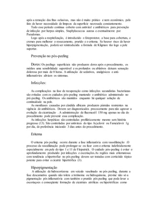 após a remoção das fitas oclusivas, mas não é muito prático e nem econômico, pelo
fato de haver necessidade de limpeza da superfície necrosada constantemente.
Todo esse período continua coberto com antiviral e antibióticos para prevenção
de infecção por herpes simples, Staphylococcus aureus e eventualmente por
Pseudomas.
Logo após a reepitelização, é introduzido o fotoprotetor, a base para cobertura, e
cremes para melhorar o ressecamento, prurido e o eritema. Se houver risco de haver
hiperpigmentação, poderá ser reintroduzida a formula de Kligman tão logo a pele
suportar.
Prevenção no pós-peeling
Dores: Os peelings superficiais não produzem dores após o procedimento, os
médios uma sensibilidade suportável e os profundos ou ablativos deixam sensação
dolorosa por mais de 8 horas. A utilização de sedativos, analgésicos e anti-
inflamatórios aliviam os sintomas.
Infecções:
As complicações na fase de recuperação como infecções secundárias bacterianas
são evitadas com os cuidados pós-peeling mantendo o antibiótico administrado no
pré-peeling. Os antibióticos são mantidos enquanto há qualquer solução de
continuidade na pele.
As moniliases causadas por cândida albicans produzem pústulas resistentes na
vigência de antibióticos. Devem ser diagnosticados precocemente para não agravar a
evolução da cicatrização . A administração de fluconazól 150 mg apenas no dia do
procedimento pode prevenir essa complicação.
As infecções herpéticas são controladas profiláticamente mesmo sem história
pregressa (13). São controladas por antivirais do tipo Acyclovir ou Famciclovir 1g
por dia, de preferência iniciando 3 dias antes do procedimento.
Eritema
O eritema pós peeling ocorre durante a fase inflamatória com vasodilatação .O
processo da vasodilatação pode prolongar-se ou ficar com o eritema indefinidamente
especialmente em pele do tipo 1 e 11 de Fitzpatrick. O cuidado pós-peeling é evitar o
aprofundamento produzido por infecções e escoriações.As regiões mais eritematosas
com tendência a hipertrofiar no pós peeling devem ser tratadas com corticóide tópico
potente para evitar a cicatriz hipertrófica (1).
Hiperpigmentação
A utilização de hidrocortizona em veiculo vaselinado no pós peeling, durante a
fase descamativa quando não tolera a tretinoina ou hidroquinona, previne não só a
pigmentação pós inflamatória com também o prurido pós peeling que pode levar a
escoriaçoes e conseqüente formação de cicatrizes atróficas ou hipertróficas como
 