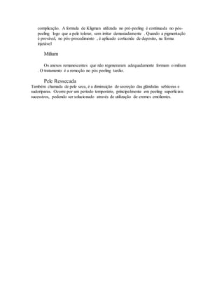 complicação. A formula de Kligman utilizada no pré-peeling é continuada no pós-
peeling logo que a pele tolerar, sem irritar demasiadamente . Quando a pigmentação
é provável, no pós-procedimento , é aplicado corticoide de deposito, na forma
injetável
Milium
Os anexos remanescentes que não regeneraram adequadamente formam o milium
. O tratamento é a remoção no pós peeling tardio.
Pele Ressecada
Também chamada de pele seca, é a diminuição de secreção das glândulas sebáceas e
sudoríparas. Ocorre por um período temporário, principalmente em peeling superficiais
sucessivos, podendo ser solucionado através de utilização de cremes emolientes.
 