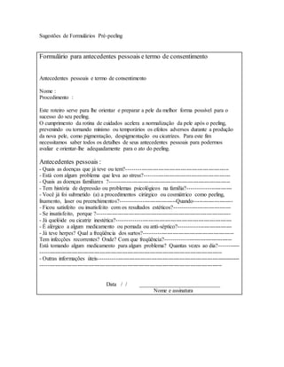Sugestões de Formulários Pré-peeling
Formulário para antecedentes pessoais e termo de consentimento
Antecedentes pessoais e termo de consentimento
Nome :
Procedimento :
Este roteiro serve para lhe orientar e preparar a pele da melhor forma possível para o
sucesso do seu peeling.
O cumprimento da rotina de cuidados acelera a normalização da pele após o peeling,
prevenindo ou tornando mínimo ou temporários os efeitos adversos durante a produção
da nova pele, como pigmentação, despigmentação ou cicatrizes. Para este fim
necessitamos saber todos os detalhes de seus antecedentes pessoais para podermos
avaliar e orientar-lhe adequadamente para o ato do peeling.
Antecedentes pessoais :
- Quais as doenças que já teve ou tem?-------------------------------------------------------
- Está com algum problema que leva ao stress?----------------------------------------------
- Quais as doenças familiares ?-----------------------------------------------------------------
- Tem história de depressão ou problemas psicológicos na família?-----------------------
- Você já foi submetido (a) a procedimentos cirúrgico ou cosmiátrico como peeling,
lixamento, laser ou preenchimentos?-----------------------------Quando---------------------
- Ficou satisfeito ou insatisfeito com os resultados estéticos?------------------------------
- Se insatisfeito, porque ?------------------------------------------------------------------------
- Já quelóide ou cicatriz inestética?-------------------------------------------------------------
- É alérgico a algum medicamento ou pomada ou anti-séptico?----------------------------
- Já teve herpes? Qual a freqüência dos surtos?------------------------------------------------
Tem infecções recorrentes? Onde? Com que freqüência?-----------------------------------
Está tomando algum medicamento para algum problema? Quantas vezes ao dia?-----------
--------------------------------------------------------------------------------------------------
- Outras informações úteis----------------------------------------------------------------------------
--------------------------------------------------------------------------------------------------
Data / / _____________________________
Nome e assinatura
 