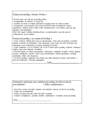 Preparo pré-peeling ( durante 30 dias )
Um mês antes, até o dia do seu peeling utilize:
- Comprimidos de vitamina C 1g por dia
- Formula de creme ou solução clareadora receitada pelo seu, todas as noites
- Fotoprotetor, com proteção solar acima de FPS30, todas as manhas.Se houver
intolerância, irritação pelos cremes avisar imediatamente o seu médico, para que seja
alterada a sua formulação.
Obs: Evite ingerir bebidas alcoólicas,fumos ou medicamentos que não seja do
conhecimento do seu médico.
Preparo pré peeling ( na semana do Peeling )
- Tome Aciclovir 400mg duas vezes ao dia iniciando 3 dias antes do peeling e tomando
durante o período de cicatrização. Esta medicação é para evitar um surto de herpes que
prolongara a sua recuperação e eventual produção de cicatriz
- Tome cefalexina ( ver se é Keflex ) de 12 em 12 horas após o peeling conforme orientaçao
médica, para evitar infecção secundária.
- Não faça tintura no cabelo, permanentes, alisamentos, depilação de pêlos da face, limpeza
de pele , exfoliações caseiras. Todos estes procedimentos podem aprofundar o peeling
produzindo efeitos não desejáveis.
- No dia do peeling compareça com roupas que tenha abertura na frente, para facilitar a
troca de vestimentas. Não faça maquiagem.
Ciente_____________________________
Orientações adicionais para cuidados pré peeling de fenól no dia do
procedimento ( folha complementar )
- Lave bem o rosto com muita espuma, sem materiais ásperos, no dia do seu peeling
- Venha com acompanhante.
- Venha em jejum para não sentir mal após a sedação
- Compre os analgésicos, pomada vaselina e antissépticos receitados para pós peeling
Ciente_____________________________________
 