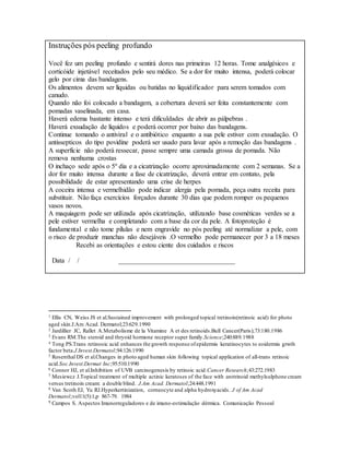 Instruções pós peeling profundo
Você fez um peeling profundo e sentirá dores nas primeiras 12 horas. Tome analgésicos e
corticóide injetável receitados pelo seu médico. Se a dor for muito intensa, poderá colocar
gelo por cima das bandagens.
Os alimentos devem ser líquidas ou batidas no liquidificador para serem tomados com
canudo.
Quando não foi colocado a bandagem, a cobertura deverá ser feita constantemente com
pomadas vaselinada, em casa.
Haverá edema bastante intenso e terá dificuldades de abrir as pálpebras .
Haverá exsudação de líquidos e poderá ocorrer por baixo das bandagens.
Continue tomando o antiviral e o antibiótico enquanto a sua pele estiver com exsudação. O
antissepticos do tipo povidine poderá ser usado para lavar após a remoção das bandagens .
A superfície não poderá ressecar, passe sempre uma camada grossa de pomada. Não
remova nenhuma crostas
O inchaço sede após o 5º dia e a cicatrização ocorre aproximadamente com 2 semanas. Se a
dor for muito intensa durante a fase de cicatrização, deverá entrar em contato, pela
possibilidade de estar apresentando uma crise de herpes
A coceira intensa e vermelhidão pode indicar alergia pela pomada, peça outra receita para
substituir. Não faça exercícios forçados durante 30 dias que podem romper os pequenos
vasos novos.
A maquiagem pode ser utilizada após cicatrização, utilizando base cosméticas verdes se a
pele estiver vermelha e completando com a base da cor da pele. A fotoproteção é
fundamental e não tome pílulas e nem engravide no pós peeling até normalizar a pele, com
o risco de produzir manchas não desejáveis .O vermelho pode permanecer por 3 a 18 meses
Recebi as orientações e estou ciente dos cuidados e riscos
Data / / __________________________________
1 Ellis CN, Weiss JS et al.Sustained improvement with prolonged topical tretinoin(retinoic acid) for photo
aged skin.J.Am Acad. Dermatol;23:629.1990
2 Jardillier JC, Rallet A.Metabolisme de la Vitamine A et des retinoids.Bull Cancer(Paris);73:180.1986
3 Evans RM.The steroid and thryoid hormone receptor super family.Science;240:889.1988
4 Tong PS.Trans retinooic acid enhances the growth response ofepidermis keratinocytes to eoidermis grwth
factor beta.J.Invest.Dermatol;94:126.1990
5 Rosenthal DS et al.Changes in photo aged human skin following topical application of all-trans retinoic
acid.Soc.Invest.Dermat Inc;95:510.1990
6 Connor HJ, et al.Inhibition of UVB carcinogenesis by retinoic acid.Cancer Research;43:272.1983
7 Mesiewcz J.Topical treatment of multiple actinic keratoses of the face with arotrinoid methylsulphone cream
versus tretinoin cream: a double blind. J.Am Acad. Dermatol;24:448.1991
8 Van Scoth EJ, Yu RJ.Hyperkertinization, corneocyte and alpha hydroxyacids. J of Am Acad
Dermatol;vol11(5):1,p 867-79. 1984
9 Campos S. Aspectos Imunorreguladores e de imuno-estimulação dérmica. Comunicação Pessoal
 