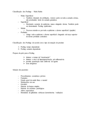 Classificação dos Peelings – Mark Rubin
- Muito Superficial
o Também chamado de esfoliação, remove parte ou toda a camada córnea,
não produzindo lesão de camada granulosa.
- Superficial
o Destruição somente de epiderme, nunca atingindo derme. Também pode
ser denominado Peeling epidérmico
- Médio
o Necrose estende-se por toda a epiderme e derme superficial (papilar)
- Profundo
o Atinge toda a epiderme e derme superficial chagando até terço superior
de derme profunda (reticular)
Classificação dos Peelings de acordo com o tipo de atuação do produto
1- Peeling tempo dependente
2- Peeling camada dependente
Preparo da pele para o Peeling
 diminui o tempo de “cicatrização”
 diminui o risco de hiperpigmentação pós inflamatória
 permite penetração mais uniforme do agente
 teste alergênico
Seleção dos pacientes
- Procedimentos cosméticos prévios
- Fumantes
- Estado geral da saúde física e mental
- Medicações em uso
- Gravidez
- História de herpes simples
- História de cicatrizes patológicas
- Aferir expectativas
- Densidade de glândulas sebáceas (isotretinoína / radiação)
 