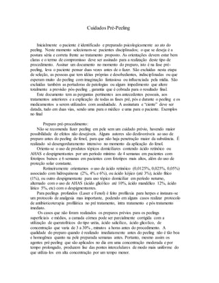Cuidados Pré-Peeling
Inicialmente o paciente é identificado e preparado psicologicamente ao ato do
peeling. Neste momento selecionam-se pacientes disciplinados; o que se deseja é a
postura séria e correta frente ao tratamento proposto. As orientações devem estar bem
claras e o termo de compromisso deve ser assinado para a realização deste tipo de
procedimento. Assinar um documento no momento do preparo, isto é na fase pré-
peeling, leva o paciente pensar duas vezes antes de o fazer. São excluídas nesta etapa
de seleção, as pessoas que tem idéias próprias e desobedientes, indisciplinadas ou que
esperam muito do peeling com imaginação fantasiosa ou influenciada pela mídia. São
excluídas também as portadoras de patologias ou algum impedimento que altere
totalmente a previsão pós-peeling , garantia que é cobrada para o resultado final.
Este documento tem as perguntas pertinentes aos antecedentes pessoais, aos
tratamentos anteriores e a explicação de todas as fases pré, pós e durante o peeling e os
medicamentos a serem utilizados com assiduidade. A assinatura e “ciente” deve ser
datada, tudo em duas vias, sendo uma para o médico e uma para o paciente. Exemplos
no final
Preparo pré-procedimento:
Não se recomenda fazer peeling em pele sem um cuidado prévio, havendo maior
possibilidade de efeitos não desejáveis. Alguns autores são desfavoráveis ao uso de
preparo antes do peeling de fenol, para que não haja penetração maior da substância. É
realizado só desengorduramento intensivo no momento da aplicação do fenol.
Orienta-se o uso de produtos tópicos domiciliares contendo ácido retinóico ou
AHAS e despigmentantes por um período mínimo de 4 semanas em pacientes com
fototipos baixos e 6 semanas em pacientes com fototipos mais altos, além do uso de
proteção solar constante.
Rotineiramente orientamos o uso de ácido retinóico (0,0125%, 0,025%, 0,05%)
associado com hidroquinona (2%, 4% e 6%), ou ácido kójico (até 3%), ácido fítico
(1%), ou outro despigmentante para uso tópico domiciliar em período noturno,
alternado com o uso de AHAS (ácido glicólico até 10%, ácido mandélico 12%, ácido
lático 5%, etc) com o despigmentantes.
Para peelings profundos (Laser e Fenol) é feito profilaxia para herpes e instaura-se
um protocolo de analgesia mas importante, podendo em alguns casos realizar protocolo
de antibioticoterapia profilática no pré tratamento, intra tratamento e pós tratamento
imediato.
Os casos que não foram realizados os preparos prévios para os peelings
superficiais e médios, a camada córnea pode ser parcialmente corrigida com a
utilização de queratolíticos do tipo uréia, ácido salicílico, ácido glicolico, de
concentração que varia de 3 a 30% , minutos a horas antes do procedimento. A
qualidade do preparo quando é realizado imediatamente antes do peeling não é tão boa
e homogênea quanto na pele preparada semanas antes. Portanto, mesmo assim os
agentes pré peeling que são aplicados no dia em uma concentração moderada e por
tempo prolongado, produzem lise das pontes intercelulares de modo mais uniforme do
que utiliza-los em alta concentração por um tempo menor.
 