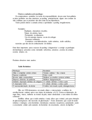 Outros cuidados pré-peelings:
Os compromissos assinados no termo de responsabilidade devem estar bem grifados
os itens proibidos nos dias anteriores ao peeling, principalmente alguns atos comuns da
vida cotidiana que os pacientes não dão conta da sua importância.
Todos podem alterar a camada córnea e aprofundar o peeling irregularmente.
Exemplos:
Depilação, clareadores de pêlos.
Tintura de cabelos, luzes
Permanente ou alisamento.
Uso de esponjas ásperas ou ato de esfregar.
Mascaras esfoliantes
Cosméticos com hidroxiácidos, ácido retinóico, ácido salicílico,
resorcina que não são do conhecimento do médico.
Outo fator importante para o sucesso do peeling é diagnosticar e corrigir as patologias
dermatológicas presentes como: dermatite seborréica, asteatose , eczema de contato,
eczema atópico, etc.
Produtos abrasivos mais usados:
Ácido Retinóico:
Histologia Resultado
Afina e comprime estrato córneo Textura cutânea + lisa e macia
Espessa a epiderme Estica a pele
Reverte atipia ceratoactínica Melhora ou erradica ceratose actínica
Dispersa melanina da epiderme Melhora dispigmentação
Estimula deposição dérmica de colágeno ↑↑ volume dérmico e estica a pele
↑↑ deposição GAG ↑↑ volume dérmico e estica a pele
↑↑ neovascularização da derme Confere tom rosado a pele; teleangiectasias
Ellis em 1990 demonstrou em estudo clínico e microscópico a melhora do
envelhecimento cutâneo após o uso tópico de tretinoína a 0,1%. Notou-se diminuição de
rugas finas, vincos, melhoria na textura da pele, maior elasticidade e sem relatos de efeitos
colaterais.1
Jardillier afirma que o ácido retinóico é mais eficaz que o retinol, pois para obtenção
de glicosaminglicans não necessita de glicolização.2 Evans demonstra que a ação do ácido
retinóico é sinérgica a dos hormônios tieroideanos (mesmos receptores), aumentando assim
o crescimento celular pelo aumento do hormônio de crescimento, através da hipófise.3
 