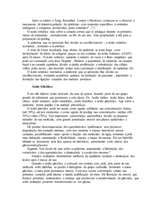 Após os relatos e Tong, Rosenthal, Connor e Mesiewcz começou-se a observar o
mecanismo de imunorregulação da epiderme, com respostas específicas a estímulos
endógenos e exógenos, promovidas pelos retinóides4 ,5,6,7
O acido retinóico atua sobre a camada córnea que se adelgaça durante os primeiros
meses de tratamento , normalizando ao fim de um ano . Esta propriedade é útil para a
preparação do peeling.
A epiderme que se apresenta fina devido ao envelhecimento , o ácido retinóico
normaliza , tornando-a acantótica.
A zona de Grenz localizada logo abaixo de epiderme se torna larga , com
neoformação de faixas de colágeno graças ao uso continuo de ácido retinóico a 0,05%
após 26 meses . O ácido retinoico aumenta o numero de vasos e o fluxo sangüíneo que
pode ser constatado com laser Doppler . Diminui a quantidade de melanina na camada
basal e na camada espinhosa devido a rápida proliferação e substituição das células
velhas pelas novas , não havendo tempo para a produção e distribuição de melanina (4).
O ácido retinóico normaliza a epiderme que se apresenta fina devido ao
envelhecimento, tornando-acantótica química na formação da queratina , impedindo a
formação das ligações cruzadas das matrizes protéicas
Ácido Glicólico:
É um alfa hidroxi ácido derivado da cana de açúcar, fazendo parte de um grupo
grande de substancia que pertencem a esta classe. Ex: Acido málico, ácido lático, ácido
cítrico, ácido tartárico, ácido mandélico, ácido benzilico e ácido glucônico. Age sobre a
epiderme, derme papilar e na unidade pilosebácea.
O ácido glicólico pode ser usado como agente esfoliante nas concentrações baixas
(até 30%), até por esteticistas e como agente de peeling nas concentrações médias (40-
50%) e altas (70%). Tem importante característica queratolítica devido ao pequeno
tamanho de sua molécula, com grande penetração através dos planos epidérmico e
intracelular.
Ele produz descompactação dos queratinócitos epidérmicos sem promover
degradação das camadas internas; com isso aumenta o espaço intersticial nessas
camadas, possibilitando maior aporte e fixação das moléculas de água, tornando a pele
mais hidratada aumentando a flexibilidade, maciez e turgor da mesma. Por ser hidrófilo
difunde-se livremente pela fase aquosa do interstício, aumentando a bio síntese dos
glicosaminoglicanos.
Segundo Van Scoth ele atua sobre a epiderme aumentando a hidratação dos
corneócitos e dos queratinócitos e diminuindo a coesão dos mesmos.8
Estudos realizados demonstram melhoras da qualidade tecidual e diminuição das
lesões após 2 meses de uso
Quando o ácido glicólico é colocado em contato com pele, uma parte de sua
molécula sofre hidrólise ao perder o hidrogênio do grupo carbonila, formando o anion
glicolato e outra parte permanece intacta. Com isso ocorre a destruição celular nas
primeiras camadas pela intensa e rápida acidificação do meio. Há liberação de citosol, que
fornece proteínas, aminoácidos e enzimas que promovem a desidroxilação do glicolato, que
sofre aminação posterior transformando-se em glicina.
 