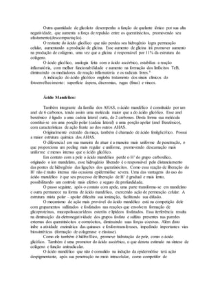 Outra quantidade de glicolato desempenha a função de quelante iônico por sua alta
negatividade, que aumenta a força de repulsão entre os queratinócitos, promovendo seu
afastamento(descompactação).
O restante do ácido glicólico que não perdeu seu hidrogênio logra permeação
celular, aumentando a produção de glicina. Esse aumento de glicina irá promover aumento
na produção de colágeno, uma vez que a glicina é responsável por 11% da estrutura do
colágeno.
O ácido glicólico, analogia feita com o ácido ascórbico, estabiliza a reação
inflamatória, com melhor funcionabilidade e aumento na formação dos linfócitos TeB,
diminuindo os mediadores de reação inflamatória e os radicais livres.9
A indicação do ácido glicólico engloba tratamento dos sinais clínicos do
fotoenvelhecimento: superfície áspera, discromias, rugas (finas) e vincos.
Ácido Mandélico:
Também integrante da família dos AHAS, o ácido mandélico é constituído por um
anel de 6 carbonos, tendo assim uma molécula maior que a do ácido glicólico. Esse anel
benzênico é ligado a uma cadeia lateral curta, de 2 carbonos. Desta forma sua molécula
constitui-se em uma porção polar (cadeia lateral) e uma porção apolar (anel Benzênico),
com características de ação frente ao dos outros AHAS.
Originalmente extraído da maça, também é chamado de ácido fenilglicólico. Possui
a maior estrutura química dos AHAS.
O diferencial em sua maneira de atuar é a maneira mais uniforme de penetração, o
que proporciona um peeling mais regular e uniforme, promovendo descamação mais
uniforme e menos intensa que o ácido glicólico.
Em contato com a pele o ácido mandélico perde o H+ do grupo carboxílico,
originado o íon mandelato, esse hidrogênio liberado é o responsável pelo distanciamento
das pontes de hidrogênio das ligações dos queratinócitos. Como essa reação de liberação do
H+ não é muito intensa não ocasiona epidermólise severa. Uma das vantagens do uso do
ácido mandélico é que seu processo de liberação de H+ é gradual e mais lento,
possibilitando um controle mais efetivo e seguro de profundidade.
O passo seguinte, após o contato com apele, uma parte transforma-se em mandelato
e outra permanece na forma de ácido mandélico, exercendo ação de permeação celular. A
estrutura mista polar – apolar dificulta sua ionização, facilitando sua difusão.
O mecanismo de ação mais provável do ácido mandélico está na competição dele
com grupamentos sulfatados e fosfatados nas reações que envolvem formação de
glicoproteínas, mucopolissacarídeos esteróis e lipídeos fosfatados. Essa iterferência resulta
na diminuição da eletronegatividade dos grupos fosfato e sulfato presentes nas paredes
externas dos queratinócitos e corneócitos, diminuindo suas forças coesivas. Além disto
inibe a atividade enzimática das quinases e fosforotransferases, impedindo importantes vias
biossintéticas (formação de colagenase e elastase).
Como ele também é hidfrofílico, promove hidratação de pele, como o ácido
glicólico. Também é uma promotor do ácido ascórbico, o que denota estímulo na síntese de
colágeno e função anitradicalar.
O ácido mandélico que não é consulido na indução da epidermólise terá ação
despigmentante, após sua penetração no meio intracelular, como competifor de
 