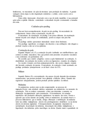 fenilalanina, no mecanismo de ação da tirosinase para produção de melanina. A grande
vantagem desta etapa é a não degradação enzimática e celular, como ocorre com a
hidroquinona.
Outro efeito interessante observado com o uso do ácido mandélico é sua potencial
ação sobre o epitélio folicular, controlando a oleosidade da pele e restaurando o tamanho
dos ostia.
Cuidados pós-peeling
Para um bom acompanhamento da pele no pós-peeling, há necessidade do
conhecimento básico sobre a cicatrização da pele (6).
O mecanismo de cicatrização do peeling é um pouco diferente da cicatrização
normal da pele com solução de continuidade, porém as etapas vale para fins
didáticos.
Os peelings médios apresentam intensidade menor deste fenômeno.
Nos peelings superficiais os estágios são discretos e nas esfoliações não chegam a
produzir reações a não ser só na epiderme.
Contração da pele
Segundo Majnoe col. (7), a contração da pele é atribuída aos miofibroblastos que
contem as células musculares lisas que podem estar presentes em paredes vasculares
e nas contraturas de queimaduras (8).
Ele acredita que a matriz colagênica exerce a ação fundamental na contração. A
durabilidade da contração dos tecidos se deve aos ligamentos cruzados do colágeno.
Se o tecido é tratado com beta-aminopropionitrila, não ocorre a ligação cruzada
não havendo contração do mesmo. O mecanismo de contração é mais acentuado em
peelings profundos principalmente os de fenol e laser de CO2
Milium
Segundo Burton (9), a reconstituição dos anexos da pele depende das estruturas
remanescentes que possam produzir nova glândula e folículos piloso. Quando não
regeneram adequadamente, podem produzir pérolas epiteliais ou milium.
Melanina
Os melanócitos podem estar ou não comprometido no processo de
migração.Ocorre uma atividade mitótica aumentada nos melanócitos no momento da
cicatrização. Não se conhece exatamente o fator que determina o aumento ou
diminuição da pigmentação após cicatrização. O acometimento de camadas
superficiais não produzem alterações pigmentares na maioria das vezes. Porem a
agressão que ocorre durante um peeling sobre os melanócitos da camada basal e o
processo inflamatório que se instala, obriga a liberação e mobilização da melanina
tanto nas células malpighianas através dos prolongamentos dendríticos ou na derme
através do derrame pigmentar. O desaparecimento do pigmento dependerá da
normalização da produção da melanina, descamação das células malpighianas e
fagocitação das melaninas pelos macrófagos na derme. Quanto maior a quantidade de
 
