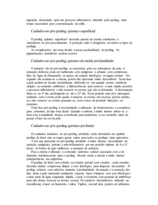 pigmento derramado, após um processo inflamatório induzido pelo peeling, mais
tempo necessitará para a normalização da cúltis.
Cuidados no pós peeling químico superficial
O peeling químico superficial necessita apenas de cremes emolientes e
clareadores no pós-procedimento. A proteção solar é obrigatória em todos os tipos de
peelings.
As complicações são raras devido a pouca profundidade do peeling. As
pigmentações transitórias podem ocorrer.
Cuidados no pós peeling químico de media profundidade
O primeiro dia do pós-peeling se caracteriza pela cor eritematosa da pele. A
sensação dolorosa pode ser melhorada com analgésico e aliviada com compressas
frias de Água de Hamamelis ou sprays de solução fisiológica ou águas termais . No
segundo dia acentua-se o edema, porem não apresenta muito desconforto. Nesta fase
a pele poderá ser lavada normalmente utilizando-se em seguida cremes emoliente
simples ou contendo antibiótico e hidrocortisona para remover o mais rápido possível
o processo inflamatório e não ressecar as crostas que vão se formando. A descamação
inicia-se no 4º dia, prolongando-se até o 12º dia. Neste período uma leve massagem
realizada com o creme pode ajudar a remover as crostas em excesso, porem orienta-
se a não remover as crostas puxando-as, com o risco de produzir infecções ou
cicatrizes.
Toda fase pós peeling é recomendada a utilização de fotoprotetores e cosméticos
para cobertura, do tipo base facial. Quando o eritema é muito intenso utiliza-se a
base com a tonalidade branco-esverdeada para neutralizar a cor vermelha antes de
passar a base da cor da pele.
Cuidados no pós-peeling químico profundo
Os cuidados imediatos no pós peeling profundo serão abordados no capítulo
peeling de fenol mas as regras gerais valem para todos os peelings mais agressivos.
A dor que apresenta no pós peeling profundo é muito intensa, necessitando de
sedação, analgésico potente e anti-inflamatório por um período mínimo de 8 a 12
horas. As bolsas de gelo melhoram a sensação de ardência.
Para o edema é utilizado o corticóide sistêmico solúvel associado com o de
depósito, imediatamente após o peeling. Mesmo assim o edema é muito intenso
principalmente nas pálpebras.
O peeling de fenol sem oclusão ou oclusão parcial com vaselina , pode exsudar,
devendo manter compressas limpas e soro fisiológico para limpezas necessárias . O
peeling oclusivo com adesivos aumenta a profundidade de atuação e a remoção das
fitas deixa a pele macerada totalmente exposta. Após a limpeza com soro fisiológico
e uma parte de água oxigenada diluída, a pele é recoberta com pomada de antibiótico
para não deixar ressecar ou formar crostas. Os curativos biossintéticos utilizado no
ressurfacing a laser ou lixamento ( silon, Vigilon, second skin, podem ser utilizados
 