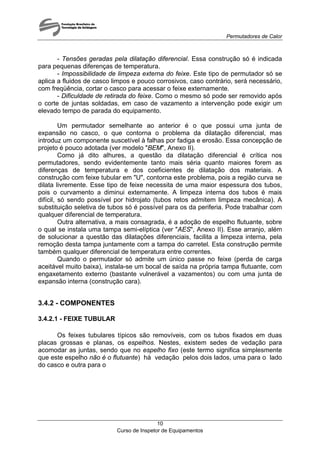 Permutadores de Calor
Curso de Inspetor de Equipamentos
10
- Tensões geradas pela dilatação diferencial. Essa construção só é indicada
para pequenas diferenças de temperatura.
- Impossibilidade de limpeza externa do feixe. Este tipo de permutador só se
aplica a fluidos de casco limpos e pouco corrosivos, caso contrário, será necessário,
com freqüência, cortar o casco para acessar o feixe externamente.
- Dificuldade de retirada do feixe. Como o mesmo só pode ser removido após
o corte de juntas soldadas, em caso de vazamento a intervenção pode exigir um
elevado tempo de parada do equipamento.
Um permutador semelhante ao anterior é o que possui uma junta de
expansão no casco, o que contorna o problema da dilatação diferencial, mas
introduz um componente suscetível à falhas por fadiga e erosão. Essa concepção de
projeto é pouco adotada (ver modelo "BEM", Anexo II).
Como já dito alhures, a questão da dilatação diferencial é crítica nos
permutadores, sendo evidentemente tanto mais séria quanto maiores forem as
diferenças de temperatura e dos coeficientes de dilatação dos materiais. A
construção com feixe tubular em "U", contorna este problema, pois a região curva se
dilata livremente. Esse tipo de feixe necessita de uma maior espessura dos tubos,
pois o curvamento a diminui externamente. A limpeza interna dos tubos é mais
difícil, só sendo possível por hidrojato (tubos retos admitem limpeza mecânica). A
substituição seletiva de tubos só é possível para os da periferia. Pode trabalhar com
qualquer diferencial de temperatura.
Outra alternativa, a mais consagrada, é a adoção de espelho flutuante, sobre
o qual se instala uma tampa semi-elíptica (ver "AES", Anexo II). Esse arranjo, além
de solucionar a questão das dilatações diferenciais, facilita a limpeza interna, pela
remoção desta tampa juntamente com a tampa do carretel. Esta construção permite
também qualquer diferencial de temperatura entre correntes.
Quando o permutador só admite um único passe no feixe (perda de carga
aceitável muito baixa), instala-se um bocal de saída na própria tampa flutuante, com
engaxetamento externo (bastante vulnerável a vazamentos) ou com uma junta de
expansão interna (construção cara).
3.4.2 - COMPONENTES
3.4.2.1 - FEIXE TUBULAR
Os feixes tubulares típicos são removíveis, com os tubos fixados em duas
placas grossas e planas, os espelhos. Nestes, existem sedes de vedação para
acomodar as juntas, sendo que no espelho fixo (este termo significa simplesmente
que este espelho não é o flutuante) há vedação pelos dois lados, uma para o lado
do casco e outra para o
 