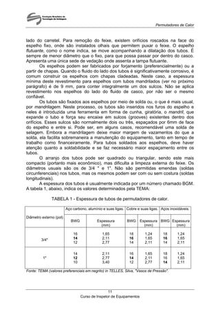 Permutadores de Calor
Curso de Inspetor de Equipamentos
11
lado do carretel. Para remoção do feixe, existem orifícios roscados na face do
espelho fixo, onde são instalados olhais que permitem puxar o feixe. O espelho
flutuante, como o nome indica, se move acompanhando a dilatação dos tubos. É
sempre de menor diâmetro que o fixo, para que possa passar por dentro do casco.
Apresenta uma única sede de vedação onde assenta a tampa flutuante.
Os espelhos podem ser fabricados por forjamento (preferencialmente) ou a
partir de chapas. Quando o fluido do lado dos tubos é significativamente corrosivo, é
comum construir os espelhos com chapas cladeadas. Neste caso, a espessura
mínima deste revestimento para espelhos com tubos mandrilados (ver no próximo
parágrafo) é de 9 mm, para conter integralmente um dos sulcos. Não se aplica
revestimento nos espelhos do lado do fluido de casco, por não ser o mesmo
confiável.
Os tubos são fixados aos espelhos por meio de solda ou, o que é mais usual,
por mandrilagem. Neste processo, os tubos são inseridos nos furos do espelho e
neles é introduzida uma ferramenta em forma de cunha, giratória, o mandril, que
expande o tubo e força seu encaixe em sulcos (grooves) existentes dentro dos
orifícios. Esses sulcos são normalmente dois ou três, espaçados por 6mm de face
do espelho e entre si. Pode ser, em alguns casos, recomendável uma solda de
selagem. Embora a mandrilagem deixe maior margem de vazamentos do que a
solda, ela facilita sobremaneira a manutenção do equipamento, tanto em tempo de
trabalho como financeiramente. Para tubos soldados aos espelhos, deve haver
atenção quanto a soldabilidade e se faz necessário maior espaçamento entre os
tubos.
O arranjo dos tubos pode ser quadrado ou triangular, sendo este mais
compacto (portanto mais econômico), mas dificulta a limpeza externa do feixe. Os
diâmetros usuais são os de 3/4 " e 1". Não são permitidas emendas (soldas
circunferenciais) nos tubos, mas os mesmos podem ser com ou sem costura (soldas
longitudinais).
A espessura dos tubos é usualmente indicada por um número chamado BGM.
A tabela 1, abaixo, indica os valores determinados pela TEMA:
TABELA 1 - Espessura de tubos de permutadores de calor.
Aço carbono, alumínio e suas ligas. Cobre e suas ligas. Aços inoxidáveis.
Diâmetro externo (pol)
BWG Espessura
(mm)
BWG Espessura
(mm)
BWG Espessura
(mm)
3/4"
16
14
12
1,65
2,11
2,77
18
16
14
1,24
1,65
2,11
18
16
14
1,24
1,65
2,11
1"
14
12
10
2,11
2,77
3,40
16
14
12
1,65
2,11
2,77
18
16
14
1,24
1,65
2,11
Fonte: TEMA (valores preferenciais em negrito) in TELLES, Silva, "Vasos de Pressão".
 