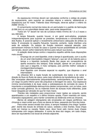Permutadores de Calor
Curso de Inspetor de Equipamentos
12
As espessuras mínimas devem ser calculadas conforme o código de projeto
do equipamento, para suportar as pressões interna e externa, adotando-se a
(espessura) que for maior. Faltando essa informação, deve-se aplicar o critério do
ASME VIII Div. 1.
O comprimento normal dos tubos de um permutador é o padrão de fabricação
(6.096 mm) ou um submúltiplo desse valor, para evitar desperdícios.
Tubos em "U" devem ter raio de curvatura médio mínimo de 1,5 a 2 vezes o
seu diâmetro.
A tampa flutuante, quando houver, é em geral semi-elíptica, projetada
independentemente para suportar as pressões, temperaturas e corrosividade dos
dois fluidos. É possível aplicar o revestimento anticorrosivo adequado de ambos os
lados. É encaixada no espelho flutuante, havendo, portanto, nesta interface uma
sede de vedação. Os estojos de fixação merecem especial atenção, pois
permanecem imersos no fluido de casco e quando houver possibilidade de corrosão
sob tensão, devem sofrer tratamento térmico para reduzir sua dureza.
A vedação desta tampa contra o respectivo espelho admite duas disposições
mais usuais:
- Emprego de um anel bipartido, onde a tampa é aparafusada, com o auxílio
de um anel intermediário integral (“aliança”), que ser vê de batente para a
tampa e o bipartido (evitando flexão das peças em conseqüência de
aperto excessivo dos estojos). Esta solução, apesar de um pouco mais
cara que a seguinte, é mais vantajosa, pois permite melhor vedação e
montagem/desmontagem.
- Anel bipartido com encaixe especial no espelho, que dispensa o anel
intermediário.
As chicanas têm a dupla função de sustentação dos tubos e de variar a
direção do fluxo do fluido de casco, para maior eficiência da transferência de calor.
São arranjadas alternadamente (esquerda/direita; centro/periferia; etc.). Devem ter
um rasgo na parte inferior para não prejudicar a drenagem do casco. Sua espessura
mínima recomendada é de duas vezes a sobrespessura de corrosão do casco. É
importante a compatibilidade eletroquímica destes componentes, com os tubos, para
evitar corrosão galvânica. Se os materiais forem de durezas muito diferentes, pode
haver desgaste por abrasão do que for mais macio.
Tirantes são instalados para proporcionar maior rigidez ao conjunto, sendo
aparafusados a um espelho e a última chicana oposta. Ficam inseridos em tubos,
chamados espaçadores, para manter constantes as distâncias entre as chicanas.
Barras de selagem retangulares são encaixadas em rasgos periféricos nas
chicanas e visam evitar que o fluxo se desvie do feixe, passando por fora dos tubos.
Para evitar severa erosão dos tubos, é sempre instalada uma chapa "quebra-
jato", diante dos bocais de entrada do casco, soldada a dois tirantes. Essa chapa
pode ser maciça ou vazada. Neste caso, deve haver pelo menos duas chapas
sobrepostas com rasgos defasados. A soma da área dos rasgos, em cada chapa,
deve ser equivalente à do bocal de entrada adjacente.
 