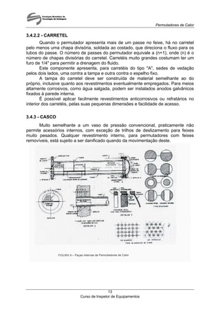 Permutadores de Calor
3.4.2.2 - CARRETEL
Quando o permutador apresenta mais de um passe no feixe, há no carretel
pelo menos uma chapa divisória, soldada ao costado, que direciona o fluxo para os
tubos do passe. O número de passes do permutador equivale a (n+1), onde (n) é o
número de chapas divisórias do carretel. Carretéis muito grandes costumam ter um
furo de 1/4" para permitir a drenagem do fluido.
Este componente apresenta, para carretéis do tipo "A", sedes de vedação
pelos dois lados, uma contra a tampa e outra contra o espelho fixo.
A tampa do carretel deve ser construída de material semelhante ao do
próprio, inclusive quanto aos revestimentos eventualmente empregados. Para meios
altamente corrosivos, como água salgada, podem ser instalados anodos galvânicos
fixados à parede interna.
É possível aplicar facilmente revestimentos anticorrosivos ou refratários no
interior dos carretéis, pelas suas pequenas dimensões e facilidade de acesso.
3.4.3 - CASCO
Muito semelhante a um vaso de pressão convencional, praticamente não
permite acessórios internos, com exceção de trilhos de deslizamento para feixes
muito pesados. Qualquer revestimento interno, para permutadores com feixes
removíveis, está sujeito a ser danificado quando da movimentação deste.
Curso de Inspetor de Equipamentos
13
 