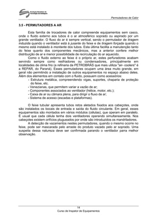 Permutadores de Calor
Curso de Inspetor de Equipamentos
14
3.5 - PERMUTADORES A AR
Esta família de trocadores de calor compreende equipamentos sem casco,
onde o fluido externo aos tubos é o ar atmosférico soprado ou aspirado por um
grande ventilador. O fluxo do ar é sempre vertical, sendo o permutador de tiragem
induzida quando o ventilador está à jusante do feixe e de tiragem forçada quando o
mesmo está instalado à montante dos tubos. Esta última facilita a manutenção tanto
do feixe quanto dos componentes mecânicos, mas a anterior confere melhor
distribuição de ar e menor possibilidade de recirculação do ar aquecido.
Como o fluido externo ao feixe é o próprio ar, estes perfuradores acabam
servindo sempre como resfriadores ou condensadores, principalmente em
localidades de clima frio (a refinaria da PETROBRÁS que mais utiliza "air- coolers" é
a REPAR, do Paraná). Esses permutadores ocupam uma área muito grande, em
geral não permitindo a instalação de outros equipamentos no espaço abaixo deles.
Além dos elementos em contato com o fluido, possuem como acessórios:
- Estrutura metálica, compreendendo vigas, suportes, chaparia de proteção
do feixe, etc.
- Venezianas, que permitem variar a vazão de ar;
- Componentes associados ao ventilador (hélice, motor, etc.);
- Caixa de ar ou câmara plena, para dirigir o fluxo de ar;
- Sistema de acesso (escadas e plataformas).
O feixe tubular apresenta tubos retos aletados fixados aos cabeçotes, onde
são instalados os bocais de entrada e saída do fluido circulante. Em geral, esses
equipamentos são montados em vários módulos (células), que operam em paralelo.
É usual que cada célula tenha dois ventiladores operando simultaneamente. Nos
cabeçotes existem orifícios plugueados por onde são introduzidos os mandriladores.
A detecção de vazamentos nestes permutadores, quando o mesmo ocorre no
feixe, pode ser mascarada pelo arraste do produto vazado pelo ar soprado. Uma
suspeita dessa natureza deve ser confirmada parando o ventilador parra melhor
observação.
 