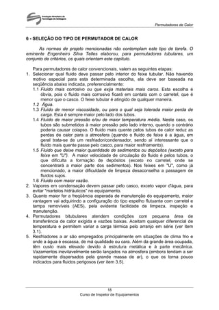 Permutadores de Calor
Curso de Inspetor de Equipamentos
18
6 - SELEÇÃO DO TIPO DE PERMUTADOR DE CALOR
As normas de projeto mencionadas não contemplam este tipo de tarefa. O
eminente Engenheiro Silva Telles elaborou, para permutadores tubulares, um
conjunto de critérios, os quais orientam este capítulo.
Para permutadores de calor convencionais, valem as seguintes etapas:
1. Selecionar qual fluido deve passar pelo interior do feixe tubular. Não havendo
motivo especial para esta determinada escolha, ela deve ser baseada na
seqüência abaixo indicada, preferencialmente:
1.1 Fluido mais corrosivo ou que exija materiais mais caros. Esta escolha é
óbvia, pois o fluido mais corrosivo ficará em contato com o carretel, que é
menor que o casco. O feixe tubular é atingido de qualquer maneira.
1.2 Água.
1.3 Fluído de menor viscosidade, ou para o qual seja tolerada maior perda de
carga. Esta é sempre maior pelo lado dos tubos.
1.4 Fluído de maior pressão e/ou de maior temperatura média. Neste caso, os
tubos são submetidos à maior pressão pelo lado interno, quando o contrário
poderia causar colapso. O fluido mais quente pelos tubos de calor reduz as
perdas de calor para a atmosfera (quando o fluido de feixe é a água, em
geral trata-se de um resfriador/condensador, sendo aí interessante que o
fluido mais quente passe pelo casco, para maior resfriamento).
1.5 Fluido que deixe maior quantidade de sedimentos ou depósitos (exceto para
feixe em "U"). A maior velocidade de circulação do fluido é pelos tubos, o
que dificulta a formação de depósitos (exceto no carretel, onde se
concentrará a maior parte dos sedimentos). Nos feixes em "U", como já
mencionado, a maior dificuldade de limpeza desaconselha a passagem de
fluidos sujos.
1.6 Fluido com maior vazão.
2. Vapores em condensação devem passar pelo casco, exceto vapor d'água, para
evitar "martelos hidráulicos" no equipamento.
3. Quanto maior for a freqüência esperada de manutenção do equipamento, maior
vantagem vai adquirindo a configuração do tipo espelho flutuante com carretel e
tampa removíveis (AES), pela evidente facilidade de limpeza, inspeção e
manutenção.
4. Permutadores bitubulares atendem condições com pequena área de
transferência de calor exigida e vazões baixas. Aceitam qualquer diferencial de
temperatura e permitem variar a carga térmica pelo arranjo em série (ver item
3.1).
5. Resfriadores a ar são empregados principalmente em situações de clima frio e
onde a água é escassa, de má qualidade ou cara. Além da grande área ocupada,
têm custo mais elevado devido à estrutura metálica e à parte mecânica.
Vazamentos inevitavelmente serão lançados na atmosfera (embora tendam a ser
rapidamente dispersados pela grande massa de ar), o que os torna pouco
indicados para fluidos perigosos (ver item 3.5).
 