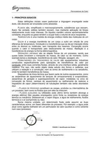 Permutadores de Calor
1 - PRINCÍPIOS BÁSICOS
Estas definições iniciais visam padronizar a linguagem empregada neste
texto, não devendo ser encaradas como absolutas.
FLUIDOS são, simplificada e macroscopicamente, substâncias que escoam,
fluem. Na verdade, sólidos também escoam, mas mediante aplicação de forças
relativamente muito mais intensas. Os líquidos mantêm volume aproximadamente
constante, enquanto os gases tendem a ocupar todo o volume de seus recipientes.
TEMPERATURA é uma medida de energia cinética média das moléculas de um
corpo.
CALOR é a energia transferida de um corpo a outro em virtude de uma
diferença de temperatura. Condução é a transferência que se dá por interação direta
entre os átomos ou moléculas, sem transporte dos mesmos. Convecção ocorre
quando o calor é transportado pelo deslocamento de massa. Radiação é a
transferência de energia na forma eletromagnética.
OPERAÇÕES UNITÁRIAS são as etapas físicas de um processo, sendo que
quase todas envolvem o transporte de massa, de calor ou de momento. Como
exemplo temos a destilação, transferência de calor, filtração, secagem, etc.
PERMUTADORES (OU TROCADORES) DE CALOR são equipamentos industriais
construídos especificamente para operações de transferência de calor por
condução, entre duas correntes fluidas, através de uma interface sólida, geralmente
metálica. Por isso, não serão objeto deste estudo dos fornos e caldeiras, que
utilizam a radiação e a convecção, nem as torres de resfriamento e os secadores,
onde há também transferência de massa.
Dispositivos de troca térmica que fazem parte de outros equipamentos, como
as serpentinas de aquecimento de tanques de armazenamento e evaporadores,
serpentinas de geração e superaquecimento de vapor, instaladas na zona de
convecção de fornos, camisas de aquecimento ou resfriamento de reatores e
traçadores de vapor (steam-tracers) de tubulações também não serão abordados
aqui.
- FLUIDOS DE PROCESSO constituem as cargas, produtos ou intermediários de
um processo, bem como os fluidos que com eles se misturam.
- FLUIDOS AUXILIARES ou Utilidades (este último termo também abrange a
energia elétrica) São aqueles empregados como fonte ou receptores de energia
térmica ou mecânica. Destacam-se: o vapor d'água, a água de resfriamento, fluidos
térmicos e o ar (comprimido ou não).
Numa mesma unidade, um determinado fluido pode assumir as duas
características acima, em fases diferentes do processo. Por exemplo: a água pode
atuar como agente resfriador em um permutador de calor (auxiliar) e como solvente
num vaso (processo).
FIGURA 1: Identificação dos fluidos
Curso de Inspetor de Equipamentos
2
 
