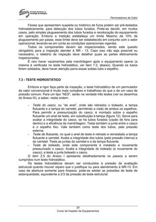 Permutadores de Calor
Curso de Inspetor de Equipamentos
20
Feixes que apresentam suspeita ou histórico de furos podem ser pré-testados
hidrostaticamente, para detecção dos tubos furados. Pode-se decidir, em muitos
casos, pelo simples plugueamento dos tubos furados e recolocação do equipamento
em operação. Embora a tradição estabeleça um limite Maximo de 10% de
plugueamento por passe, esse limite deve ser estabelecido em conjunto com o setor
operacional, levando-se em conta as condições operacionais vigentes.
Todos os componentes devem ser inspecionados, sendo este quesito
obrigatório para a inspeção atender à NR - 13. Caso isso não seja possível ou
necessário, o relatório de inspeção deve detalhar quais as partes efetivamente
inspecionadas.
É raro haver vazamentos pela mandrilagem após o equipamento operar (a
mesma é verificada no teste hidrostático, ver item 7.2, abaixo). Quando os tubos
forem soldados, deve haver atenção parra essas soldas tubo x espelho.
7.3 - TESTE HIDROSTÁTICO
Embora a rigor faça parte da inspeção, o teste hidrostático de um permutador
de calor convencional é muito mais complexo e trabalhoso do que o de um vaso de
pressão comum. Para um tipo "AES", serão na verdade três testes (ver os desenhos
do Anexo III), a saber, nesta ordem:
- Teste do casco, ou “de anel”, onde são retirados o boleado, a tampa
flutuante e a tampa do carretel, permitindo a visão de ambos os espelhos.
Para permitir a pressurização do casco, é montado sobre o espelho
flutuante um anel de teste, em substituição à tampa (figura 12). Serve para
avaliar a integridade do casco, se há tubos furados (vazão de fora para
dentro) e a eficiência da mandrilagem. Testa também a junta entre o casco
e o espelho fixo. Vale também como teste dos tubos, pela pressão
externa.
- Teste de flutuante, no qual o anel de teste é retirado e reinstalado a tampa
flutuante e carretel. Avalia a integridade dos tubos (pela pressão interna) e
do carretel. Testa as juntas do carretel e a da tampa flutuante.
- Teste de boleado, onde este componente é instalado e novamente
pressurizado o casco. Avalia a integridade do boleado (e novamente do
casco), e testa a junta boleado x casco.
O item 2.5 do Anexo I apresenta detalhadamente os passos a serem
cumpridos num teste hidrostático.
Os testes hidrostáticos devem ser conduzidos à pressão de avaliação
estrutural quando houver reparo que o justifique ou para atendimento à NR-13. Em
caso de abertura somente para limpeza, pode-se adotar as pressões de teste de
estanqueidade, equivalente a 2/3 da pressão de teste estrutural.
 