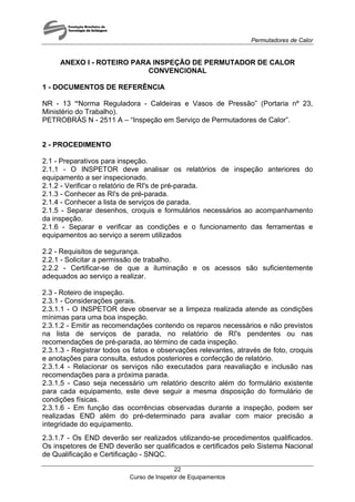 Permutadores de Calor
Curso de Inspetor de Equipamentos
22
ANEXO I - ROTEIRO PARA INSPEÇÃO DE PERMUTADOR DE CALOR
CONVENCIONAL
1 - DOCUMENTOS DE REFERÊNCIA
NR - 13 “Norma Reguladora - Caldeiras e Vasos de Pressão” (Portaria nº 23,
Ministério do Trabalho).
PETROBRÁS N - 2511 A – “Inspeção em Serviço de Permutadores de Calor”.
2 - PROCEDIMENTO
2.1 - Preparativos para inspeção.
2.1.1 - O INSPETOR deve analisar os relatórios de inspeção anteriores do
equipamento a ser inspecionado.
2.1.2 - Verificar o relatório de RI's de pré-parada.
2.1.3 - Conhecer as RI's de pré-parada.
2.1.4 - Conhecer a lista de serviços de parada.
2.1.5 - Separar desenhos, croquis e formulários necessários ao acompanhamento
da inspeção.
2.1.6 - Separar e verificar as condições e o funcionamento das ferramentas e
equipamentos ao serviço a serem utilizados
2.2 - Requisitos de segurança.
2.2.1 - Solicitar a permissão de trabalho.
2.2.2 - Certificar-se de que a iluminação e os acessos são suficientemente
adequados ao serviço a realizar.
2.3 - Roteiro de inspeção.
2.3.1 - Considerações gerais.
2.3.1.1 - O INSPETOR deve observar se a limpeza realizada atende as condições
mínimas para uma boa inspeção.
2.3.1.2 - Emitir as recomendações contendo os reparos necessários e não previstos
na lista de serviços de parada, no relatório de RI's pendentes ou nas
recomendações de pré-parada, ao término de cada inspeção.
2.3.1.3 - Registrar todos os fatos e observações relevantes, através de foto, croquis
e anotações para consulta, estudos posteriores e confecção de relatório.
2.3.1.4 - Relacionar os serviços não executados para reavaliação e inclusão nas
recomendações para a próxima parada.
2.3.1.5 - Caso seja necessário um relatório descrito além do formulário existente
para cada equipamento, este deve seguir a mesma disposição do formulário de
condições físicas.
2.3.1.6 - Em função das ocorrências observadas durante a inspeção, podem ser
realizadas END além do pré-determinado para avaliar com maior precisão a
integridade do equipamento.
2.3.1.7 - Os END deverão ser realizados utilizando-se procedimentos qualificados.
Os inspetores de END deverão ser qualificados e certificados pelo Sistema Nacional
de Qualificação e Certificação - SNQC.
 
