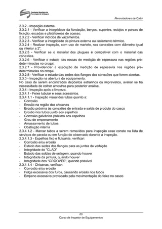 Permutadores de Calor
Curso de Inspetor de Equipamentos
23
2.3.2 - Inspeção externa.
2.3.2.1 - Verificar a integridade da fundação, berços, suportes, estojos e porcas de
fixação, escadas e plataformas de acesso.
2.3.2.2 - Verificar indícios de vazamentos.
2.3.2.3 - Verificar a integridade da pintura externa ou isolamento térmico.
2.3.2.4 - Realizar inspeção, com uso de martelo, nas conexões com diâmetro igual
ou inferior a 2".
2.3.2.5 - Verificar se o material dos plugues é compatível com o material das
conexões.
2.3.2.6 - Verificar o estado das roscas de medição de espessura nas regiões pré-
determinadas no croqui.
2.3.2.7 - Providenciar a execução de medição de espessura nas regiões pré-
determinadas no croqui.
2.3.2.8 - Verificar o estado das sedes dos flanges das conexões que forem abertas.
2.3.3 - Inspeção na abertura do equipamento.
No caso de serem encontrados depósitos estranhos ou imprevistos, avaliar se há
necessidade de colher amostras para posterior análise.
2.3.4 - Inspeção após a limpeza.
2.3.4.1 - Feixe tubular e seus acessórios.
2.3.4.1.1 - Inspeção visual dos tubos quanto a:
- Corrosão
- Erosão na região das chicanas
- Erosão próxima às conexões de entrada e saída de produto do casco
- Erosão nos tubos junto aos espelhos
- Corrosão galvânica próximo aos espelhos
- Grau de empenamento
- Amassamento de tubos
- Obstrução interna
2.3.4.1.2 - Marcar tubos a serem removidos para inspeção caso conste na lista de
serviços de parada ou em função do observado durante a inspeção.
2.3.4.1.3 - Espelhos fixo e flutuante, verificar:
- Corrosão e/ou erosão
- Estado das sedes dos flanges para as juntas de vedação
- Integridade do "CLAD"
- Estado das soldas de selagem, quando houver
- Integridade da pintura, quando houver
- Integridade dos "GROOVES", quando possível
2.3.4.1.4 - Chicanas, verificar:
- Corrosão e/ou erosão
- Folga excessiva dos furos, causando erosão nos tubos
- Empeno excessivo provocado pela movimentação do feixe no casco
 