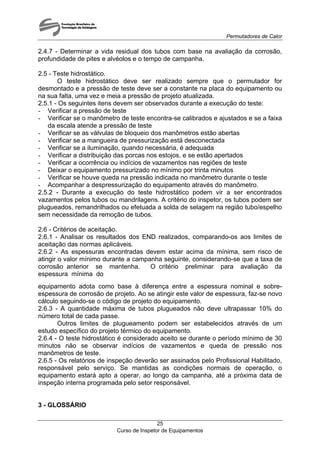 Permutadores de Calor
Curso de Inspetor de Equipamentos
25
2.4.7 - Determinar a vida residual dos tubos com base na avaliação da corrosão,
profundidade de pites e alvéolos e o tempo de campanha.
2.5 - Teste hidrostático.
O teste hidrostático deve ser realizado sempre que o permutador for
desmontado e a pressão de teste deve ser a constante na placa do equipamento ou
na sua falta, uma vez e meia a pressão de projeto atualizada.
2.5.1 - Os seguintes itens devem ser observados durante a execução do teste:
- Verificar a pressão de teste
- Verificar se o manômetro de teste encontra-se calibrados e ajustados e se a faixa
da escala atende a pressão de teste
- Verificar se as válvulas de bloqueio dos manômetros estão abertas
- Verificar se a mangueira de pressurização está desconectada
- Verificar se a iluminação, quando necessária, é adequada
- Verificar a distribuição das porcas nos estojos, e se estão apertados
- Verificar a ocorrência ou indícios de vazamentos nas regiões de teste
- Deixar o equipamento pressurizado no mínimo por trinta minutos
- Verificar se houve queda na pressão indicada no manômetro durante o teste
- Acompanhar a despressurização do equipamento através do manômetro.
2.5.2 - Durante a execução do teste hidrostático podem vir a ser encontrados
vazamentos pelos tubos ou mandrilagens. A critério do inspetor, os tubos podem ser
plugueados, remandrilhados ou efetuada a solda de selagem na região tubo/espelho
sem necessidade da remoção de tubos.
2.6 - Critérios de aceitação.
2.6.1 - Analisar os resultados dos END realizados, comparando-os aos limites de
aceitação das normas aplicáveis.
2.6.2 - As espessuras encontradas devem estar acima da mínima, sem risco de
atingir o valor mínimo durante a campanha seguinte, considerando-se que a taxa de
corrosão anterior se mantenha. O critério preliminar para avaliação da
espessura mínima do
equipamento adota como base à diferença entre a espessura nominal e sobre-
espessura de corrosão de projeto. Ao se atingir este valor de espessura, faz-se novo
cálculo seguindo-se o código de projeto do equipamento.
2.6.3 - A quantidade máxima de tubos plugueados não deve ultrapassar 10% do
número total de cada passe.
Outros limites de plugueamento podem ser estabelecidos através de um
estudo específico do projeto térmico do equipamento.
2.6.4 - O teste hidrostático é considerado aceito se durante o período mínimo de 30
minutos não se observar indícios de vazamentos e queda de pressão nos
manômetros de teste.
2.6.5 - Os relatórios de inspeção deverão ser assinados pelo Profissional Habilitado,
responsável pelo serviço. Se mantidas as condições normais de operação, o
equipamento estará apto a operar, ao longo da campanha, até a próxima data de
inspeção interna programada pelo setor responsável.
3 - GLOSSÁRIO
 