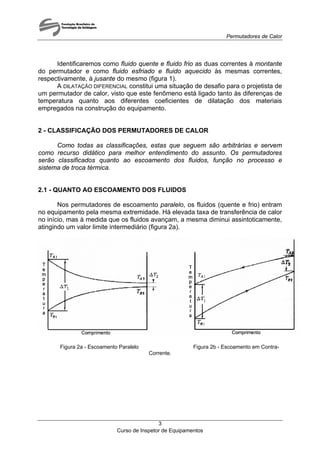 Permutadores de Calor
Identificaremos como fluido quente e fluido frio as duas correntes à montante
do permutador e como fluido esfriado e fluido aquecido às mesmas correntes,
respectivamente, à jusante do mesmo (figura 1).
A DILATAÇÃO DIFERENCIAL constitui uma situação de desafio para o projetista de
um permutador de calor, visto que este fenômeno está ligado tanto às diferenças de
temperatura quanto aos diferentes coeficientes de dilatação dos materiais
empregados na construção do equipamento.
2 - CLASSIFICAÇÃO DOS PERMUTADORES DE CALOR
Como todas as classificações, estas que seguem são arbitrárias e servem
como recurso didático para melhor entendimento do assunto. Os permutadores
serão classificados quanto ao escoamento dos fluidos, função no processo e
sistema de troca térmica.
2.1 - QUANTO AO ESCOAMENTO DOS FLUIDOS
Nos permutadores de escoamento paralelo, os fluidos (quente e frio) entram
no equipamento pela mesma extremidade. Há elevada taxa de transferência de calor
no início, mas à medida que os fluidos avançam, a mesma diminui assintoticamente,
atingindo um valor limite intermediário (figura 2a).
Figura 2a - Escoamento Paralelo Figura 2b - Escoamento em Contra-
Corrente.
Curso de Inspetor de Equipamentos
3
 