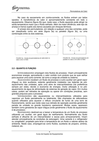 Permutadores de Calor
No caso do escoamento em contra-corrente, os fluidos entram por lados
opostos. A transferência de calor é aproximadamente constante em todo o
equipamento. Observe (figura 2b) que, neste caso, o fluido aquecido pode atingir na
saída temperatura maior que o fluido esfriado. Além da maior eficiência, este tipo de
arranjo é menos sujeito aos danos causados por choques térmicos.
O arranjo dos permutadores, em relação a qualquer uma das correntes, pode
ser classificado como em série (figura 3a) ou paralelo (figura 3b), ou uma
combinação entre os dois sistemas.
2.2 - QUANTO À FUNÇÃO
INTERCAMBIADORES empregam dois fluidos de processo. Visam principalmente
economizar energia, aproveitando o calor contido num produto que se quer esfriar
para aquecer uma outra corrente, tal como a carga da unidade ou sistema.
AQUECEDORES recebem um fluido de processo e outro auxiliar (em geral vapor
d'água) ou dois auxiliares, estando geralmente instalados nas baterias de pré-
aquecimento das unidades, após uma série de intercambiadores (há preferência
sempre por estes, devido à economia de energia). Outra utilização é no pré-
aquecimento da água de alimentação de sistemas de geração de vapor. Em muitos
casos, podem ser retirados de operação ou operar em condições precárias, sem
grandes prejuízos para o processo.
VAPORIZADORES são aquecedores ou intercambiadores utilizados para
vaporizar um fluido parcialmente ou totalmente. São chamados de refervedores
quando utilizados para aquecer o refluxo circulante de fundo de uma torre de
fracionamento, sendo que neste caso sua retirada de operação acarreta geralmente
parada da unidade ou grande transtorno operacional. Muitas vezes, aparecem
também como geradores de vapor d'água (onde geralmente o fluido de aquecimento
é de processo).
RESFRIADORES destinam-se a baixar a temperatura de um fluido de processo
utilizando um auxiliar, em geral água de resfriamento. Normalmente seu fluido
esfriado é efluente de um intercambiador e escoa para armazenamento. Visam
atender principalmente às condições de estocagem. Uma variante é o refrigerador
ou congelador, projetado para levar a temperatura de um fluido a valores abaixo da
ambiente. Neste caso, empregam-se como fluidos, auxiliares de propano, amônia,
metanol, etc.
Curso de Inspetor de Equipamentos
4
 