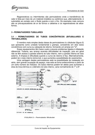 Permutadores de Calor
Regenerativos ou intermitentes são permutadores onde a transferência de
calor é feita por meio de um material (metálico ou cerâmico) que, alternadamente, é
submetido ao contato com o fluido quente e com o frio. Os exemplos mais comuns
são os pré-aquecedores de ar de fornos e caldeiras e os regeneradores de altos-
fornos.
3 - PERMUTADORES TUBULARES
3.1 - PERMUTADORES DE TUBOS CONCÊNTRICOS (BITUBULARES E
TRITUBULARES)
O membro mais simples desta classe de permutadores é o bitubular (figura 5)
que apresenta como unidade fundamental o grampo, consistindo em dois tubos
concêntricos com curva ou cabeçote de retorno, formando um arranjo em "U".
Esses equipamentos têm baixo custo e poucos problemas ligados à dilatação
diferencial. Todavia, seu arranjo acarreta dificuldades de inspeção, pois em geral
não se têm acesso à parede externa do tubo interno, nem a parede interna do tubo
externo. A limpeza é dificultada quando a curva de retorno é fixa. Alternativamente,
podem ter o tubo interno removível, o que aumenta a possibilidade de vazamentos.
Uma vantagem destes permutadores está na possibilidade de instalação em
série, sem grande ocupação de espaço, mas esta se torna antieconômica a partir de
um certo número de módulos. Os tubos internos podem ter aletas para aumentar a
área de troca térmica e o diâmetro do tubo interno, varia normalmente de 1" a 6".
Curso de Inspetor de Equipamentos
6
 