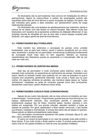 Permutadores de Calor
Curso de Inspetor de Equipamentos
7
Os bitubulares são os permutadores mais comuns em instalações de refino e
petroquímicas, depois do casco-e-feixe, e podem ser empregados quando são
requeridas baixa área de troca térmica e pouca ocupação de espaço. Em geral, não
são indicados para gases a altas pressões, por apresentarem perda de carga
relativamente elevada.
Os tritubulares são uma tentativa de aperfeiçoamento dos anteriores, dando a
chance de se operar com três fluidos no mesmo trocador. Não diferem muito dos
bitubulares com ressalva de já apresentar problemas de dilatação diferencial. O seu
emprego resume às situações em que se quer aliar o pouco espaço ocupado pelo
bitubular, com algum ganho de área de troca térmica.
3.2 - PERMUTADORES MULTITUBULARES
Este mantém dos anteriores a concepção do grampo como unidade
fundamental, mas só para tubo interno, sendo o externo constituído por um único
tubo, lembrando o arranjo de um permutador convencional (a diferença fundamental
de concepção ficará mais clara no item seguinte). Mantém as mesmas
características dos bitubulares quanto ao vazamento e à manutenção. São de uso
cada vez mais raro.
3.3 - PERMUTADORES DE SERPENTINA IMERSA
Este tipo de permutador é muito conhecido pelos boêmios, sendo o seu
exemplo mais conhecido, as serpentinas de resfriamento de cerveja. Consistem num
casco, aberto ou fechado (neste caso podendo ser um vaso de pressão) no qual é
inserida uma serpentina, geralmente helicoidal, onde circula o fluido que se quer
resfriar. Em algumas refinarias de petróleo, são membros desta classe, as "caixas
resfriadoras", instaladas na saída de correntes quentes como óleo combustível.
Apresentam custo baixo, porém eficiência menor ainda.
3.4 - PERMUTADORES CASCO-E-FEIXE (CONVENCIONAIS)
Apesar de seu custo mais elevado, são os mais comuns na indústria, por isso,
a denominação: "convencionais". Proporcionam grande área de troca térmica em um
espaço relativamente reduzido. Sua construção permite a operação com
praticamente qualquer tipo de fluido, incluindo gases, líquidos viscosos e com
sólidos em suspensão. Por sua grande robustez, atendem também a todas as
classes de pressão. Em geral, apresentam o feixe tubular removível, o que facilita
sua limpeza, inspeção e manutenção. O arranjo dos tubos não se baseia no grampo.
Nosso estudo se deterá principalmente nesta classe.
Um permutador convencional apresenta três partes principais (figura 6), são
elas: casco, carretel e feixe tubular.
O casco (ou corpo) do permutador é um vaso de pressão onde está contido o
feixe tubular. É por onde circula o fluido externo a este. O produto pode percorrer o
casco uma só vez (passe simples) ou mais de uma vez (passes múltiplos).
 
