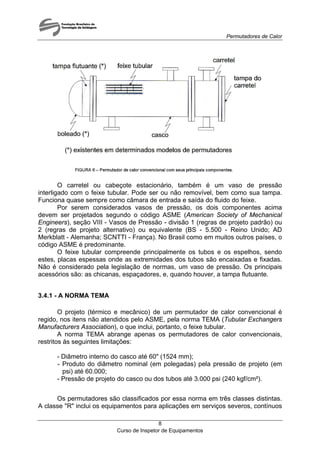 Permutadores de Calor
O carretel ou cabeçote estacionário, também é um vaso de pressão
interligado com o feixe tubular. Pode ser ou não removível, bem como sua tampa.
Funciona quase sempre como câmara de entrada e saída do fluido do feixe.
Por serem considerados vasos de pressão, os dois componentes acima
devem ser projetados segundo o código ASME (American Society of Mechanical
Engineers), seção VIII - Vasos de Pressão - divisão 1 (regras de projeto padrão) ou
2 (regras de projeto alternativo) ou equivalente (BS - 5.500 - Reino Unido; AD
Merkblatt - Alemanha; SCNTTI - França). No Brasil como em muitos outros países, o
código ASME é predominante.
O feixe tubular compreende principalmente os tubos e os espelhos, sendo
estes, placas espessas onde as extremidades dos tubos são encaixadas e fixadas.
Não é considerado pela legislação de normas, um vaso de pressão. Os principais
acessórios são: as chicanas, espaçadores, e, quando houver, a tampa flutuante.
3.4.1 - A NORMA TEMA
O projeto (térmico e mecânico) de um permutador de calor convencional é
regido, nos itens não atendidos pelo ASME, pela norma TEMA (Tubular Exchangers
Manufacturers Association), o que inclui, portanto, o feixe tubular.
A norma TEMA abrange apenas os permutadores de calor convencionais,
restritos às seguintes limitações:
- Diâmetro interno do casco até 60" (1524 mm);
- Produto do diâmetro nominal (em polegadas) pela pressão de projeto (em
psi) até 60.000;
- Pressão de projeto do casco ou dos tubos até 3.000 psi (240 kgf/cm²).
Os permutadores são classificados por essa norma em três classes distintas.
A classe "R" inclui os equipamentos para aplicações em serviços severos, contínuos
Curso de Inspetor de Equipamentos
8
 
