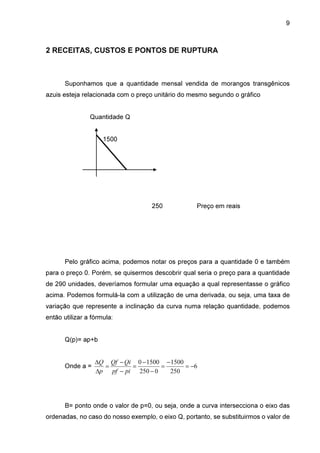 9

2 RECEITAS, CUSTOS E PONTOS DE RUPTURA

Suponhamos que a quantidade mensal vendida de morangos transgênicos
azuis esteja relacionada com o preço unitário do mesmo segundo o gráfico
Quantidade Q
1500

250

Preço em reais

Pelo gráfico acima, podemos notar os preços para a quantidade 0 e também
para o preço 0. Porém, se quisermos descobrir qual seria o preço para a quantidade
de 290 unidades, deveríamos formular uma equação a qual representasse o gráfico
acima. Podemos formulá-la com a utilização de uma derivada, ou seja, uma taxa de
variação que represente a inclinação da curva numa relação quantidade, podemos
então utilizar a fórmula:
Q(p)= ap+b

Onde a =

∆Q Qf − Qi 0 − 1500 − 1500
=
=
=
= −6
∆p pf − pi 250 − 0
250

B= ponto onde o valor de p=0, ou seja, onde a curva intersecciona o eixo das
ordenadas, no caso do nosso exemplo, o eixo Q, portanto, se substituirmos o valor de

 