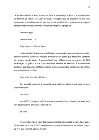 10

“a” na fórmula Q(p) = ap+b, o que nos daria a função Q(p) = -6p + b, e substituirmos
na fórmula os valores de Q(p), ou seja, a imagem que se encontra no eixo das
ordenadas, e substituirmos “p”, por um ponto no domínio, o qual gerou a imagem
selecionada no eixo Q, teremos uma única incógnita, a própria b.
Demonstração
- substituição 1, “a”:
Q(p) = ap + b →Q(p) = -6p + b
- substituição 2 (para esta substituição, é necessário que conheçamos o valor
tanto do domínio quando da imagem em questão do ponto que desejamos destacar
na função, sendo assim, é aconselhável que, utilizemo-nos de pontos de fácil
localização no gráfico e dos quais tenhamos certeza da exatidão. É aconselhável
portanto, que utilizemos pontos dos eixos. Em nosso exemplo, utilizaremos os pontos
dos eixos Q= 0 e p = 250
Q(p) = -6p + b→ 0= -6.250 + b
Em seguida, isolamos a incógnita para podermos obter o seu valor como a
constante que é
-b = -1500
-b = -1500 (-1) agora, multiplicamos a equação toda por -1 para que valor de b
não seja negativo, portanto, o valor de b é
b=1500

Possuímos então o valor das duas constantes da equação, o valor de a, que é
-6 e o valor de b, que é 1500, sendo assim, podemos substituí-los na fórmula Q(p) =
ap + b, que teremos agora a função:

 