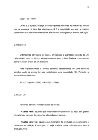 11

Q(p) = -6p + 1500
Onde “p” é o preço, ou seja, a série de pontos presentes no domínio da função
que se encontra no eixo das abscissas e Q é a quantidade, ou seja, a imagem
presente no eixo das ordenadas que se relaciona ao preço gerando a curva da função.

2.1 RECEITA

Entendemos por receita os lucros, em relação à quantidade vendida de um
determinado bem, ou serviço, desconsiderando seus custos. Pode-se compreender
como os lucros brutos de um exercício.
Para equacionarmos a receita somente necessitamos de uma equação
simples, onde os preços (p) são multiplicados pela quantidade (Q). Portanto, a
equação formulada será:
R= p.Q → p(-6p + 1500) → R= -6p² + 1500p

2.2 CUSTOS

Podemos admitir 3 formas básicas de custos:
- Custos fixos: aqueles que independem de produção, ou seja, são gastos
com plantas, parcelas de máquinas adquiridas em leasing...
- Custos variáveis: aqueles que dependem da produção, que aumentam e
diminuem em relação à produção, ou seja, matéria prima, mão de obra para a
produção, frete.

 