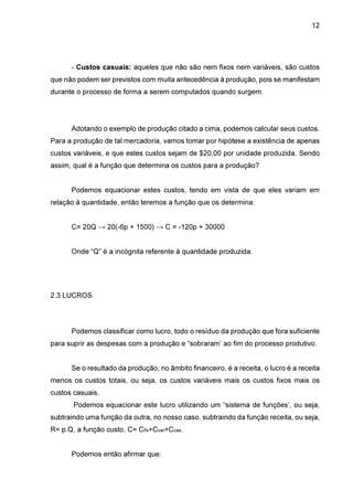 12

- Custos casuais: aqueles que não são nem fixos nem variáveis, são custos
que não podem ser previstos com muita antecedência à produção, pois se manifestam
durante o processo de forma a serem computados quando surgem.

Adotando o exemplo de produção citado a cima, podemos calcular seus custos.
Para a produção de tal mercadoria, vamos tomar por hipótese a existência de apenas
custos variáveis, e que estes custos sejam de $20,00 por unidade produzida. Sendo
assim, qual é a função que determina os custos para a produção?
Podemos equacionar estes custos, tendo em vista de que eles variam em
relação à quantidade, então teremos a função que os determina:
C= 20Q → 20(-6p + 1500) → C = -120p + 30000
Onde “Q” é a incógnita referente à quantidade produzida.

2.3 LUCROS

Podemos classificar como lucro, todo o resíduo da produção que fora suficiente
para suprir as despesas com a produção e “sobraram’ ao fim do processo produtivo.
Se o resultado da produção, no âmbito financeiro, é a receita, o lucro é a receita
menos os custos totais, ou seja, os custos variáveis mais os custos fixos mais os
custos casuais.
Podemos equacionar este lucro utilizando um “sistema de funções’, ou seja,
subtraindo uma função da outra, no nosso caso, subtraindo da função receita, ou seja,
R= p.Q, a função custo, C= Cfix+Cvar+Ccas.
Podemos então afirmar que:

 