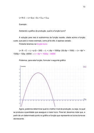 13

L= R-C → L= Q.p – Cfix + Cvar + Ccas
Exemplo:
Adotando o gráfico de produção, qual é a função lucro?
A solução para isso é subtrairmos da função receita, citada acima a função
custo, que para o nosso exemplo, como já foi dito, é apenas variado.
Portanto teremos na função lucro:
L= R – C → L = p.Q – 20Q → L = (-6p + 1500)p -20(-6p + 1500) → L= -6p² +
1500p + 120p -30000 → L= -6p² + 1620p – 30000
Podemos, para esta função, formular o seguinte gráfico
Quantidade

Lucros

90000

80000

70000

60000

50000

40000

30000

20000

10000

Preço
20

40

60

80

100

120

140

160

180

200

220

240

260

280

300

320

340

360

380

400

420

440

460

480

-10000

Agora, podemos determinar qual é o melhor nível de produção, ou seja, no qual
se produza a quantidade que assegure o maior lucro. Para tal, devemos notar que, a
partir de um determinado ponto no gráfico a função que representa os lucros torna-se
decrescente.

 