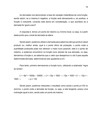14

As derivadas nos demonstram a taxa de variação instantânea de uma função,
sendo assim, se a mesma é negativa, a função será decrescente e, se positiva, a
função é crescente. Levando esta teoria em consideração, o que acontece se a
derivada for igual a zero?
A resposta é, temos um ponto de máximo ou mínimo local, ou seja, é a partir
deste ponto que o sinal da derivada se altera.
Sendo assim, podemos utilizar a derivada para sabermos até que ponto é viável
produzir ou, melhor ainda, qual é o ponto ótimo de produção, o ponto onde a
quantidade produzida pode nos oferecer o maior lucro possível, este é o ponto de
máximo, e podemos encontrá-lo na função lucro através de sua derivada, ou seja,
derivamos a função e, se sabemos que o valor que desejamos é o de 0 para aquela
determinada derivada, determinamos isso igualando-a à 0:
Para tanto, primeiro derivaremos a função lucro, utilizando a aclamada “regra
do tombo”:
L = -6p² + 1620p – 30000 → L’= -12p + 1620 → -12p + 1620 = 0 → -12p = 1620 →

→ p = 135

Sendo assim, podemos interpretar o resultado como sendo o ponto p=135 no
domínio, o ponto onde a derivada da função, ou seja, a reta tangente, possui uma
inclinação igual a zero, sendo este um ponto de máximo.

 