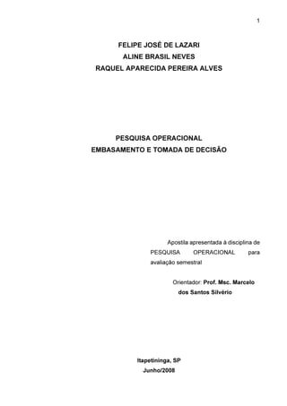 1

FELIPE JOSÉ DE LAZARI
ALINE BRASIL NEVES
RAQUEL APARECIDA PEREIRA ALVES

PESQUISA OPERACIONAL
EMBASAMENTO E TOMADA DE DECISÃO

Apostila apresentada à disciplina de
PESQUISA

OPERACIONAL

para

avaliação semestral
Orientador: Prof. Msc. Marcelo
dos Santos Silvério

Itapetininga, SP
Junho/2008

 