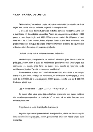 23

4 IDENTIFICANDO OS CUSTOS

Existem situações onde os custos não são apresentados de maneira explicita,
sejam eles custos fixos ou variáveis. Vejamos o Exemplo abaixo:
O preço de custo de mini tubérculos de batata-semente hidropônica varia com
a quantidade “q” de unidades produzidas. Assim, se nossa empresa produzir 10.000
peças, o custo de produção será $ 200.000,00 e se ela produzir 24.000 peças, o custo
será de $ 368.000,00. Porém, nossa empresa possui custos fixos e variados, pois
precisamos pagar o aluguel do galpão onde trabalhamos e o leasing de algumas das
máquinas além da matéria prima para a produção.
Quais os custos fixos e variáveis de nossa produção?
Nesta situação, não podemos, de imediato, identificar quais são os custos de
produção, porém, com a ajuda da matemática, poderemos criar uma função que
represente os custos, onde tanto os custos fixos, quanto os variáveis, serão
devidamente fixados. Para tal, comecemos os cálculos!
Primeiramente, o texto traz uma informação muito importante, a informação
sobre os custos totais, ou seja, ele nos diz que, se produzirem 10.000 peças, o custo
será de $ 200.000,00 e se produzirem 24.000 peças, o custo será de $ 368.000.
Podemos admitir que:
C(q) = custos totais → C(q) = Cvar + Cfix → C(q) = c.q + Cfix
Os custos totais são a soma dos custos fixos e variáveis, e os custos variáveis
são aqueles que dependem da produção “q”, ou seja, há um valor fixo para cada
unidade produzida
Encontrando o custo de produção do problema
Segundo o problema apresentado no exemplo acima, temos um custo total para
certa quantidade de produção, porém, possuiremos então em nossa função duas
incógnitas:

 