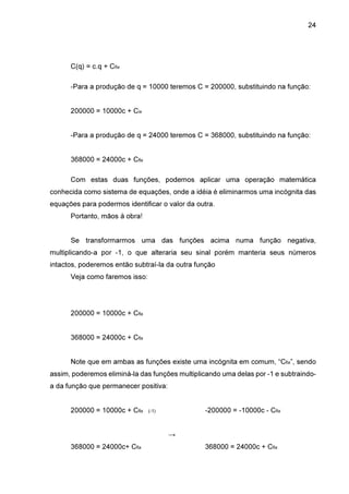 24

C(q) = c.q + Cfix
-Para a produção de q = 10000 teremos C = 200000, substituindo na função:
200000 = 10000c + Cix
-Para a produção de q = 24000 teremos C = 368000, substituindo na função:
368000 = 24000c + Cfix
Com estas duas funções, podemos aplicar uma operação matemática
conhecida como sistema de equações, onde a idéia é eliminarmos uma incógnita das
equações para podermos identificar o valor da outra.
Portanto, mãos à obra!
Se transformarmos uma das funções acima numa função negativa,
multiplicando-a por -1, o que alteraria seu sinal porém manteria seus números
intactos, poderemos então subtraí-la da outra função
Veja como faremos isso:

200000 = 10000c + Cfix
368000 = 24000c + Cfix
Note que em ambas as funções existe uma incógnita em comum, “Cfix”, sendo
assim, poderemos eliminá-la das funções multiplicando uma delas por -1 e subtraindoa da função que permanecer positiva:
200000 = 10000c + Cfix

-200000 = -10000c - Cfix

(-1)

→
368000 = 24000c+ Cfix

368000 = 24000c + Cfix

 