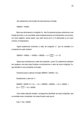 25

-Se subtrairmos uma função da outra teremos a função:
168000 = 14000c
Note que eliminamos a incógnita Cfix. Isto foi possível porque subtraímos uma
função da outra, e, em uma delas, esta incógnita possuía um sinal positivo, já na outra,
um sinal negativo, sendo assim, seu valor tornou-se 0, e 0 adicionado a um outro
número, é inexpressivo.
-Agora poderemos encontrar o valor da incógnita “c”, que na verdade é a
constante do custo variável:

168000 = 14000c → 14000c = 168000 → c =

ଵ଺଼଴଴଴
ଵସ଴଴଴

→ c = 12

-Agora que conhecemos o valor da constante c, que é 12, poderemos substituir
em qualquer uma das duas funções e encontrarmos o valor da outra incógnita, Cfix,
que também é uma constante na função:
Tomemos para o cálculo a função 368000 = 24000c + Cfix
Substituindo o valor de “c”
368000 = 24000.12 + Cfix → -Cfix = 288000 – 368000 → -Cfix = -80000 →
Cfix =

ି଼଴଴଴଴
ିଵ

→ Cfix = 80000

-Com estes cálculos simples, conseguimos identificar as duas incógnitas, que
na verdade eram constantes, de nossa função custo que é:
C(q) = 12q + 80000

 