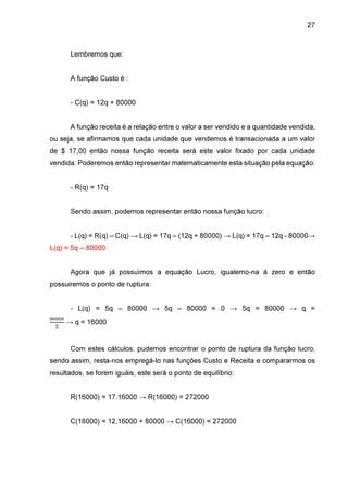 27

Lembremos que:
A função Custo é :
- C(q) = 12q + 80000
A função receita é a relação entre o valor a ser vendido e a quantidade vendida,
ou seja, se afirmamos que cada unidade que vendemos é transacionada a um valor
de $ 17,00 então nossa função receita será este valor fixado por cada unidade
vendida. Poderemos então representar matematicamente esta situação pela equação:
- R(q) = 17q
Sendo assim, podemos representar então nossa função lucro:
- L(q) = R(q) – C(q) → L(q) = 17q – (12q + 80000) → L(q) = 17q – 12q - 80000→
L(q) = 5q – 80000
Agora que já possuímos a equação Lucro, igualemo-na à zero e então
possuiremos o ponto de ruptura:
- L(q) = 5q – 80000 → 5q – 80000 = 0 → 5q = 80000 → q =
଼଴଴଴଴
ହ

→ q = 16000

Com estes cálculos, pudemos encontrar o ponto de ruptura da função lucro,
sendo assim, resta-nos empregá-lo nas funções Custo e Receita e compararmos os
resultados, se forem iguáis, este será o ponto de equilíbrio:
R(16000) = 17.16000 → R(16000) = 272000
C(16000) = 12,16000 + 80000 → C(16000) = 272000

 
