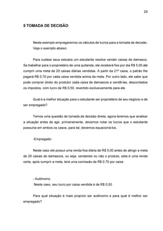 29

5 TOMADA DE DECISÃO

Neste exemplo empregaremos os cálculos de lucros para a tomada de decisão.
Veja o exemplo abaixo:
Para custear seus estudos um estudante resolve vender caixas de damasco.
Se trabalhar para o proprietário de uma quitanda, ele receberá fixo por dia R$ 5,00 até
cumprir uma meta de 20 caixas diárias vendidas. A partir da 21ª caixa, o patrão lhe
pagará R$ 0,70 por cada caixa vendida acima da meta. Por outro lado, ele sabe que
pode comprar direto do produtor cada caixa de damascos e vendê-las, descontados
os impostos, com lucro de R$ 0,50, revertido exclusivamente para ele.
Qual é a melhor situação para o estudante ser proprietário de seu negócio e de
ser empregado?
Temos uma questão de tomada de decisão direta, agora teremos que analisar
a situação antes de agir, primeiramente, devemos notar os lucros que o estudante
possuiria em ambos os casos, para tal, devemos equacioná-los.
-Empregado:
Neste caso ele possui uma renda fixa diária de R$ 5,00 antes de atingir a meta
de 20 caixas de damascos, ou seja, vendendo ou não o produto, esta é uma renda
certa, após cumprir a meta, terá uma comissão de R$ 0,70 por caixa

- Autônomo:
Neste caso, seu lucro por caixa vendida é de R$ 0,50
Para qual situação é mais propício ser autônomo e para qual é melhor ser
empregado?

 